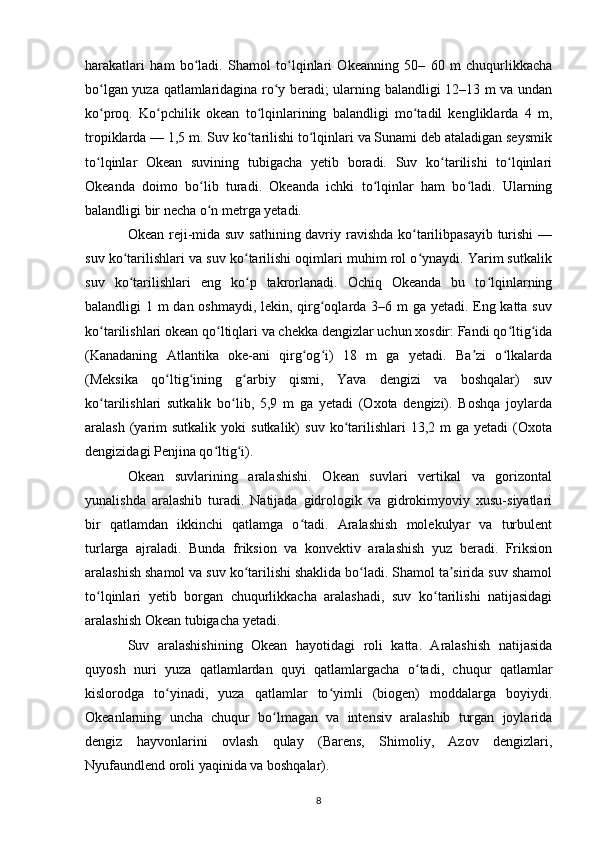 harakatlari   ham   bo ladi.   Shamol   to lqinlari   Okeanning   50–   60   m   chuqurlikkachaʻ ʻ
bo lgan yuza qatlamlaridagina ro y beradi; ularning balandligi 12–13 m va undan	
ʻ ʻ
ko proq.   Ko pchilik   okean   to lqinlarining   balandligi   mo tadil   kengliklarda   4   m,
ʻ ʻ ʻ ʻ
tropiklarda — 1,5 m. Suv ko tarilishi to lqinlari va Sunami deb ataladigan seysmik	
ʻ ʻ
to lqinlar   Okean   suvining   tubigacha   yetib   boradi.   Suv   ko tarilishi   to lqinlari	
ʻ ʻ ʻ
Okeanda   doimo   bo lib   turadi.   Okeanda   ichki   to lqinlar   ham   bo ladi.   Ularning	
ʻ ʻ ʻ
balandligi bir necha o n metrga yetadi.
ʻ
Okean reji-mida suv sathining davriy ravishda ko tarilibpasayib  turishi  —	
ʻ
suv ko tarilishlari va suv ko tarilishi oqimlari muhim rol o ynaydi. Yarim sutkalik	
ʻ ʻ ʻ
suv   ko tarilishlari   eng   ko p   takrorlanadi.   Ochiq   Okeanda   bu   to lqinlarning
ʻ ʻ ʻ
balandligi 1 m dan oshmaydi, lekin, qirg oqlarda 3–6 m  ga yetadi. Eng katta suv	
ʻ
ko tarilishlari okean qo ltiqlari va chekka dengizlar uchun xosdir: Fandi qo ltig ida	
ʻ ʻ ʻ ʻ
(Kanadaning   Atlantika   oke-ani   qirg og i)   18   m   ga   yetadi.   Ba zi   o lkalarda	
ʻ ʻ ʼ ʻ
(Meksika   qo ltig ining   g arbiy   qismi,   Yava   dengizi   va   boshqalar)   suv	
ʻ ʻ ʻ
ko tarilishlari   sutkalik   bo lib,   5,9   m   ga   yetadi   (Oxota   dengizi).   Boshqa   joylarda	
ʻ ʻ
aralash  (yarim  sutkalik   yoki   sutkalik)   suv  ko tarilishlari  13,2  m  ga  yetadi   (Oxota	
ʻ
dengizidagi Penjina qo ltig i).	
ʻ ʻ
Okean   suvlarining   aralashishi.   Okean   suvlari   vertikal   va   gorizontal
yunalishda   aralashib   turadi.   Natijada   gidrologik   va   gidrokimyoviy   xusu-siyatlari
bir   qatlamdan   ikkinchi   qatlamga   o tadi.   Aralashish   molekulyar   va   turbulent	
ʻ
turlarga   ajraladi.   Bunda   friksion   va   konvektiv   aralashish   yuz   beradi.   Friksion
aralashish shamol va suv ko tarilishi shaklida bo ladi. Shamol ta sirida suv shamol	
ʻ ʻ ʼ
to lqinlari   yetib   borgan   chuqurlikkacha   aralashadi,   suv   ko tarilishi   natijasidagi	
ʻ ʻ
aralashish Okean tubigacha yetadi.
Suv   aralashishining   Okean   hayotidagi   roli   katta.   Aralashish   natijasida
quyosh   nuri   yuza   qatlamlardan   quyi   qatlamlargacha   o tadi,   chuqur   qatlamlar	
ʻ
kislorodga   to yinadi,   yuza   qatlamlar   to yimli   (biogen)   moddalarga   boyiydi.	
ʻ ʻ
Okeanlarning   uncha   chuqur   bo lmagan   va   intensiv   aralashib   turgan   joylarida	
ʻ
dengiz   hayvonlarini   ovlash   qulay   (Barens,   Shimoliy,   Azov   dengizlari,
Nyufaundlend oroli yaqinida va boshqalar).
8 