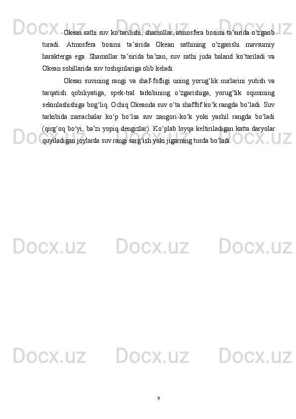 Okean sathi suv ko tarilishi, shamollar, atmosfera bosimi ta sirida o zgaribʻ ʼ ʻ
turadi.   Atmosfera   bosimi   ta sirida   Okean   sathining   o zgarishi   mavsumiy	
ʼ ʻ
harakterga   ega.   Shamollar   ta sirida   ba zan,   suv   sathi   juda   baland   ko tariladi   va	
ʼ ʼ ʻ
Okean sohillarida suv toshqinlariga olib keladi.
Okean   suvining   rangi   va   shaf-fofligi   uning   yorug lik   nurlarini   yutish   va	
ʻ
tarqatish   qobiliyatiga,   spek-tral   tarkibining   o zgarishiga,   yorug lik   oqimining	
ʻ ʻ
sekinlashishiga bog liq. Ochiq Okeanda suv o ta shaffof ko k rangda bo ladi. Suv	
ʻ ʻ ʻ ʻ
tarkibida   zarrachalar   ko p   bo lsa   suv   zangori-ko k   yoki   yashil   rangda   bo ladi	
ʻ ʻ ʻ ʻ
(qirg oq bo yi, ba zi yopiq dengizlar). Ko plab loyqa keltiriladigan katta daryolar	
ʻ ʻ ʼ ʻ
quyiladigan joylarda suv rangi sarg ish yoki jigarrang tusda bo ladi.	
ʻ ʻ
9 