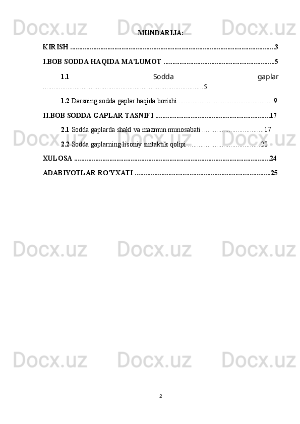MUNDARIJA:
KIRISH ....................................................................................................................3
I.BOB SODDA HAQIDA MA'LUMOT ...............................................................5
1.1   Sodda   gaplar
...........................................................................................5
1.2  Darsning sodda gaplar haqida borishi ......................................................9
II.BOB SODDA GAPLAR TASNIFI .................................................................17
2.1  S odda gaplarda shakl va mazmun munosabati .... ...............................17
2.2  Sodda gaplarning lisoniy sintaktik qolipi   .........................................20
XULOSA ...............................................................................................................24
ADABIYOTLAR RO'YXATI .............................................................................25
2 