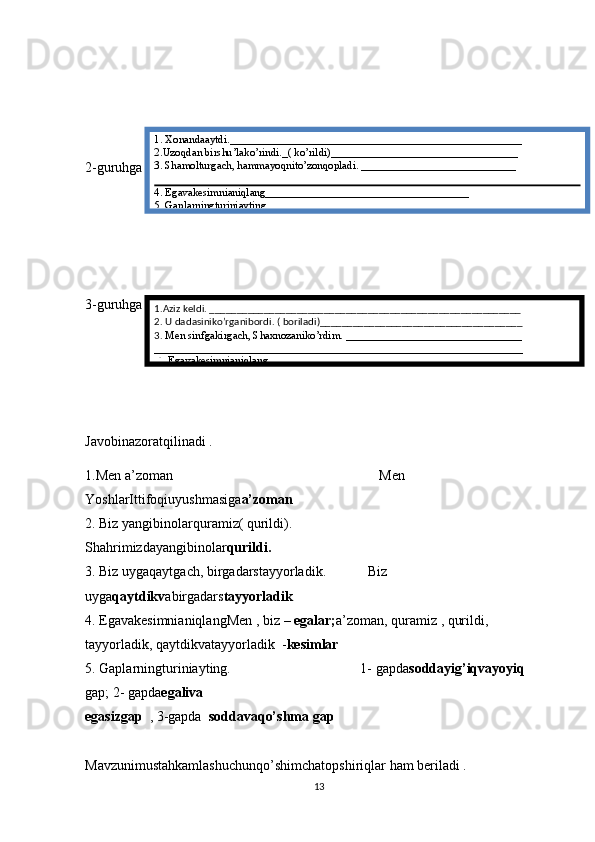 2-guruhga 
3-guruhga    
Javobinazoratqilinadi .
1.Men a’zoman                                                           Men 
YoshlarIttifoqiuyushmasiga a’zoman
2. Biz yangibinolarquramiz( qurildi).                        
Shahrimizdayangibinolar qurildi.
3. Biz uygaqaytgach, birgadarstayyorladik.            Biz 
uyga qaytdikv abirgadars tayyorladik
4. EgavakesimnianiqlangMen , biz  – egalar; a’zoman, quramiz , qurildi,                  
tayyorladik, qaytdikvatayyorladik  - kesimlar
5. Gaplarningturiniayting.                                     1- gapda soddayig’iqvayoyiq   
gap; 2- gapda egaliva
egasizgap   , 3-gapda   soddavaqo’shma gap 
Mavzunimustahkamlashuchunqo’shimchatopshiriqlar ham beriladi .
131. Xonandaaytdi._____________________________________________________
2.Uzoqdan birshu’lako’rindi._( ko’rildi)__________________________________
3. Shamolturgach, hammayoqnito’zonqopladi. ____________________________
4. Egavakesimnianiqlang_____________________________________
5. Gaplarningturiniayting
1.Aziz keldi. _________________________________________________________
2. U dadasiniko’rganibordi. ( boriladi)_____________________________________
3.  Men sinfgakirgach, Shaxnozaniko’rdim. ________________________________
___________________________________________________________________
 4. Egavakesimnianiqlang_____________________________________ 