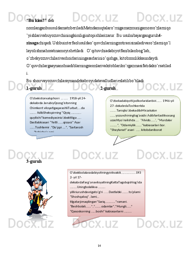 “Bu kim?”  deb 
nomlanganbuusuldamatnberiladiMatndanuqtalaro’rnigamazmunigamosso’zlarniqo
’yishlarivabuyozuvchiningkimliginitopishlarizarur. Bu usulnibajarganguruh 4- 
zinaga chiqadi.Ushbuinterfaolusuldao’quvchilarningxotirasisinaladivaso’zlarniqo’l
layolishmahoratinamoyishetiladi . O’qituvchiadabiyotfanibilanbog’lab, 
o’zbekyozuvchilarivashoirlariningasarlarinio’qishga, kitobxonlikkaundaydi.  
O’quvchilargaaynanshuadiblarningrasmlarivakitoblariko’rgazmasifatidako’rsatilad
i.
Bu shoirvayozuvchilaraynandekabroyidatavalludlarieslatilibo’tiladi. 
1-guruh 2-guruh
3-guruh
14O’zbekistonxalqshoiri  … …..  1918-yil 24-
dekabrda JanubiyQozog’istonning 
Chimkent viloyatigaqarashliTurbat…..da 
…….. AdibShekspirning “Qiyiq …………. 
quyilishi”komediyasinio’zbektiliga ….. 
Dastlabkiasari “Yetti ……qissasi” Asar 
…….Toshtemir .”Do’ppi ….”, “Sartarosh 
…..”kabishe’rlarni ……… O’zbekadabiyotiijodkorlaridanbiri……. 1946-yil 
27- dekabrdaToshkentda 
……..Taniqlio’zbekadibiMirzakalon 
…….yozuvchiningtog’asidir.Adibfantastikvasarg
uzashtyo’nalishda ….  ”Alvido……’, “Murdalar 
………”, “Odamiylik …….”kabiasarlari bor. 
“Shaytanat” asari  …… qismdaniboratO’zbekadabiyotiijodkorlaridanbiri……. 1946-yil 
27- dekabrdaToshkentda 
……..Taniqlio’zbekadibiMirzakalon 
…….yozuvchiningtog’asidir.Adibfantastikvasarg
uzashtyo’nalishda ….  ”Alvido……’, “Murdalar 
………”, “Odamiylik …….”kabiasarlari bor. 
“Shaytanat” asari  …… kitobdaniborat
O’zbekbolalaradabiyotiningyirikvakili……………….193
2- yil 17- 
dekabrdaFarg’onaviloyatiningKattaTagobqishlog’ida
………Uningbolalikva ………
yilliriurushdavrigato’g’ri ......Dastlabki ……..to’plami 
“Shoshqaloq”. Jami…
tilgatarjimaqilingan”Sariq………….”romani. 
“Beshbolali…….”,”……..odamlar”,”Mungli……” 
“Qasoskorning ……boshi” kabiasarlarni ……….    