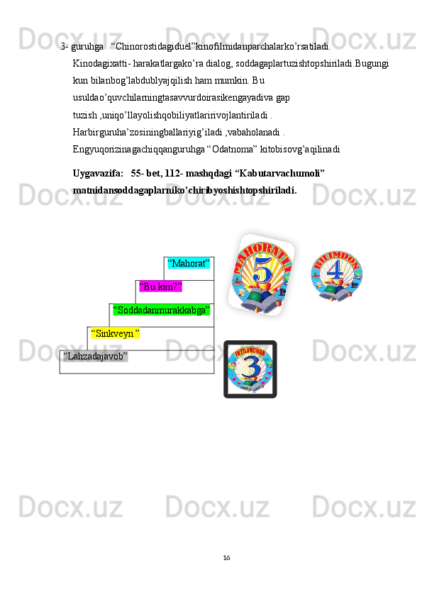 3- guruhga   “Chinorostidagiduel”kinofilmidanparchalarko’rsatiladi. 
Kinodagixatti- harakatlargako’ra dialog, soddagaplartuzishtopshiriladi.Bugungi 
kun bilanbog’labdublyajqilish ham mumkin. Bu 
usuldao’quvchilarningtasavvurdoirasikengayadiva gap 
tuzish ,uniqo’llayolishqobiliyatlaririvojlantiriladi . 
Harbirguruha’zosiningballariyig’iladi ,vabaholanadi . 
Engyuqorizinagachiqqanguruhga “Odatnoma” kitobisovg’aqilinadi
Uygavazifa:   55- bet, 112- mashqdagi “Kabutarvachumoli” 
matnidansoddagaplarniko’chiribyoshishtopshiriladi. 
16“Mahorat”
“Bu kim?”
“Soddadanmurakkabga”
“Sinkveyn ”
“Lahzadajavob”  