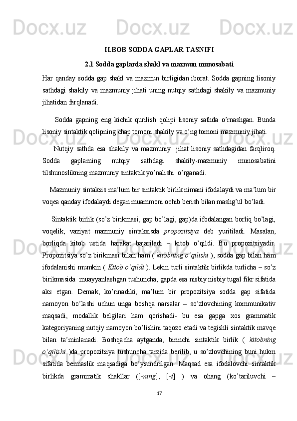 II.BOB SODDA GAPLAR TASNIFI
2.1  S odda gaplarda shakl va mazmun munosabati
Har qanday sodda gap shakl  va mazmun birligidan iborat. Sodda gapning lisoniy
sathdagi   shakily   va   mazmuniy   jihati   uning   nutqiy   sathdagi   shakily   va   mazmuniy
jihatidan farqlanadi.
        Sodda   gapning   eng   kichik   qurilish   qolipi   lisoniy   sathda   o’rnashgan.   Bunda
lisoniy sintaktik qolipning chap tomoni shakily va o’ng tomoni mazmuniy jihati.
        Nutqiy   sathda   esa   shakily   va   mazmuniy     jihat   lisoniy   sathdagidan   farqliroq.
Sodda   gaplarning   nutqiy   sathdagi   shakily-mazmuniy   munosabatini
tilshunoslikning mazmuniy sintaktik yo’nalishi  o’rganadi.
    Mazmuniy sintaksis ma’lum bir sintaktik birlik nimani ifodalaydi va ma’lum bir
voqea qanday ifodalaydi degan muammoni ochib berish bilan mashg’ul bo’ladi.
       Sintaktik birlik (so’z birikmasi, gap bo’lagi, gap)da ifodalangan borliq bo’lagi,
voqelik,   vaziyat   mazmuniy   sintaksisda   propozitsiya   deb   yuritiladi.   Masalan,
borliqda   kitob   ustida   harakat   bajariladi   –   kitob   o’qildi.   Bu   propozitsiyadir.
Propozitsiya so’z birikmasi bilan ham (   kitobning o’qilishi   ), sodda gap bilan ham
ifodalanishi mumkin (   Kitob o’qildi   ). Lekin turli sintaktik birlikda turlicha – so’z
birikmasida  muayyanlashgan tushuncha, gapda esa nisbiy nisbiy tugal fikr sifatida
aks   etgan.   Demak,   ko’rinadiki,   ma’lum   bir   propozitsiya   sodda   gap   sifatida
namoyon   bo’lashi   uchun   unga   boshqa   narsalar   –   so’zlovchining   kommunikativ
maqsadi,   modallik   belgilari   ham   qorishadi-   bu   esa   gapga   xos   grammatik
kategoriyaning nutqiy namoyon bo’lishini taqozo etadi va tegishli sintaktik mavqe
bilan   ta’minlanadi.   Boshqacha   aytganda,   birinchi   sintaktik   birlik   (   kitobning
o’qilishi   )da   propozitsiya   tushuncha   tarzida   berilib,   u   so’zlovchining   buni   hukm
sifatida   bermaslik   maqsadiga   bo’ysundrilgan.   Maqsad   esa   ifodalovchi   sintaktik
birlikda   grammatik   shakllar   ([- ning ],   [- i ]   )   va   ohang   (ko’tariluvchi   –
17 