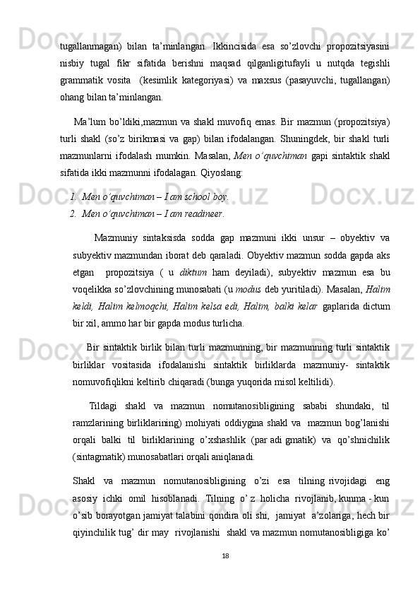 tugallanmagan)   bilan   ta’minlangan.   Ikkincisida   esa   so’zlovchi   propozitsiyasini
nisbiy   tugal   fikr   sifatida   berishni   maqsad   qilganligitufayli   u   nutqda   tegishli
grammatik   vosita     (kesimlik   kategoriyasi)   va   maxsus   (pasayuvchi,   tugallangan)
ohang bilan ta’minlangan.
        Ma’lum  bo’ldiki,mazmun va  shakl  muvofiq emas.  Bir   mazmun (propozitsiya)
turli   shakl   (so’z   birikmasi   va   gap)   bilan   ifodalangan.   Shuningdek,   bir   shakl   turli
mazmunlarni   ifodalash   mumkin.   Masalan,   Men   o’quvchiman   gapi   sintaktik   shakl
sifatida ikki mazmunni ifodalagan. Qiyoslang:
1. Men o’quvchiman – I am school boy.
2. Men o’quvchiman – I am readineer.
        Mazmuniy   sintaksisda   sodda   gap   mazmuni   ikki   unsur   –   obyektiv   va
subyektiv mazmundan iborat deb qaraladi. Obyektiv mazmun sodda gapda aks
etgan     propozitsiya   (   u   diktum   ham   deyiladi),   subyektiv   mazmun   esa   bu
voqelikka so’zlovchining munosabati (u  modus  deb yuritiladi). Masalan,  Halim
keldi,   Halim   kelmoqchi,   Halim   kelsa   edi,   Halim,   balki   kelar   gaplarida   dictum
bir xil, ammo har bir gapda modus turlicha.
        Bir   sintaktik  birlik  bilan  turli   mazmunning,  bir  mazmunning  turli   sintaktik
birliklar   vositasida   ifodalanishi   sintaktik   birliklarda   mazmuniy-   sintaktik
nomuvofiqlikni keltirib chiqaradi (bunga yuqorida misol keltilidi).
        Tildagi     shakl     va     mazmun     nomutanosibligining     sababi     shundaki,     til
ramzlarining  birliklarining)   mohiyati   oddiygina shakl  va     mazmun bog’lanishi
orqali  balki  til  birliklarining   o’xshashlik   (par adi gmatik)  va   qo’shnichilik
(sintagmatik) munosabatlari orqali aniqlanadi.
Shakl     va     mazmun     nomutanosibligining     o’zi     esa     tilning   rivojidagi     eng
asosiy  ichki  omil  hisoblanadi.  Tilning  o’ z  holicha  rivojlanib, kunma - kun
o’sib borayotgan jamiyat talabini qondira oli shi,   jamiyat   a’zolariga, hech bir
qiyinchilik tug’ dir may   rivojlanishi   shakl va mazmun nomutanosibligiga ko’
18 