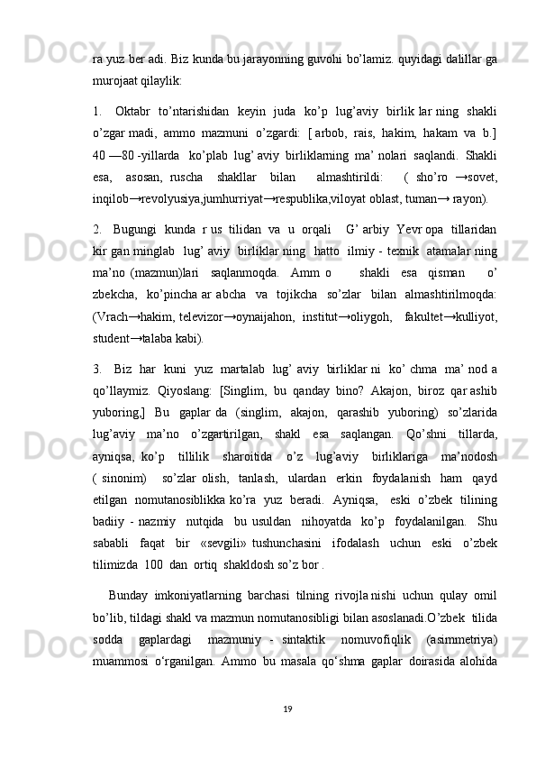 ra yuz ber adi. Biz kunda bu jarayonning guvohi bo’lamiz. quyidagi dalillar ga
murojaat qilaylik:
1.     Oktabr   to’ntarishidan   keyin   juda   ko’p   lug’aviy   birlik lar ning   shakli
o’zgar madi,  ammo  mazmuni  o’zgardi:  [ arbob,  rais,  hakim,  hakam  va  b.]
40 —80 -yillarda   ko’plab  lug’ aviy  birliklarning  ma’ nolari  saqlandi.  Shakli
esa,     asosan,   ruscha     shakllar     bilan       almashtirildi:       (   sho’ro   →sovet,
inqilob→revolyusiya,jumhur r iyat→respublika,viloyat oblast, tuman→ rayon).
2.   Bugungi  kunda  r us  tilidan  va  u  orqali    G’ arbiy  Yevr opa  tillaridan
kir gan minglab   lug’ aviy   birliklar ning   hatto   ilmiy - texnik   atamalar ning
ma’no   (mazmun)lari     saqlanmoqda.     Amm   o           shakli     esa     qisman         o’
zbekcha,     ko’pincha   ar   abcha     va     tojikcha     so’zlar     bilan     almashtirilmoqda:
(Vrach→hakim, televizor→oynaijahon,   institut→oliygoh,     fakultet→kulliyot,
student→talaba kabi).
3.     Biz   har   kuni   yuz   martalab   lug’ aviy   birliklar ni   ko’ chma   ma’ nod a
qo’llaymiz.  Qiyoslang:  [Singlim,  bu  qanday  bino?  Akajon,  biroz  qar ashib
yuboring,]     Bu     gaplar   da     (singlim,     akajon,     qarashib     yuboring)     so’zlarida
lug’aviy     ma’no     o’zgartirilgan,     shakl     esa     saqlangan.     Qo’shni     tillarda,
ayniqsa,   ko’p     tillilik     sharoitida     o’z     lug’aviy     birliklariga     ma’nodosh
(   sinonim)       so’zlar   olish,     tanlash,     ulardan     erkin     foydalanish     ham     qayd
etilgan   nomutanosiblikka ko’ra   yuz   beradi.   Ayniqsa,     eski   o’zbek   tilining
badiiy   -   nazmiy     nutqida     bu   usuldan     nihoyatda     ko’p     foydalanilgan.     Shu
sababli     faqat     bir     «sevgili»   tushunchasini     ifodalash     uchun     eski     o’zbek
tilimizda  100  dan  ortiq  shakldosh so’z bor . 
     Bunday  imkoniyatlarning  barchasi  tilning  rivojla nishi  uchun  qulay  omil
bo’lib, tildagi shakl va mazmun nomutanosibligi bilan asoslanadi.O’zbek  tilida
sodda     gaplardagi     mazmuniy   -   sintaktik     nomuvofiqlik     (asimmetriya)
muammosi   o‘rganilgan.   Ammo   bu   masala   qo‘shma   gaplar   doirasida   alohida
19 