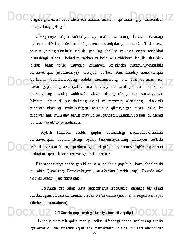 o‘rganilgan   emas.   Rus   tilida   esa   mazkur   masala,     qo‘shma     gap     materialida
chuqur tadqiq etilgan.
       U.Veynreyx   to‘g‘ri   ko‘rsatganiday,   ma’no   va   uning   ifodasi   o‘rtasidagi
qat’iy  moslik faqat ideallashtirilgan semiotik belgilargagina xosdir. Tilda    esa,
xususan, uning sintaktik   sathida   gapning   shakliy   va   maz muniy   tarkiblari
o‘rtasidagi     aloqa       behad   murakkab   va   ko‘pincha   ziddiyatli   bo‘lib,   ular   bir   -
birlari   bilan   to‘liq   muvofiq   kelmaydi,   ko‘pincha   mazmuniy-sintaktik
nomuvofiqlik   (asimmetriya)       mavjud     bo‘ladi.   Ana shunday   nomuvofiqlik
bo‘lmasa,     tilshunoslikning     oldida     muammoning     o‘zi     ham   bo‘lmas     edi.
Lekin   gaplarning   aksariyatida   ana   shunday   nomuvofiqlik   bor.     Shakl   va
mazmunning     bunday     ziddiyatli     tabiati     tilning     o‘ziga     xos     xususiyatidir.
Muhimi     shuki, til   birliklarining   shakli   va   mazmuni   o‘rtasidagi       dialektik
ziddiyat     ularning     uzviy   birligiga     to‘sqinlik     qilmaydigan     emas,     balki     bu
ziddiyat  ana  shun day  birlik  mavjud bo‘lgandagin mumkin bo‘ladi, bu tildagi
qonuniy va ob’ektiv hodisadir.
        Aytish     lozimki,     sodda     gaplar     doirasidagi     mazmuniy-sintaktik
nomuvofiqlik,     asosan,   tildagi     tejash     tendenstiyasining     namoyon     bo’lishi
sifatida   yuzaga   kelsa,   qo’shma   gaplardagi bunday nomuvofiqlikning zamini
tildagi ortiqchalik tendenstiyasiga borib taqaladi.
       Bir propozitsiya sodda gap bilan ham, qo’shma gap bilan ham  ifodalanishi
mumkin. Qiyoslang : Kamola kelgach, men ketdim   ( sodda   gap).   Kamola keldi
va men ketdim  ( qo’shma gap).
        Qo’shma   gap   bilan   bitta   propozitsiya   ifodalanib,   gapning   bir   qismi
modusnigina ifodalashi mumkin:   Men o’ylaymanki   (modus),   u bugun kelmaydi
(dictum, propozitsiya).
2.2  Sodda gaplarning lisoniy sintaktik qolipi.
        Lisoniy   sintaktik   qolip   nutqiy   hodisa   sifatidagi   sodda   gaplarning   asosiy
grammatik     va   struktur   (qurilish)   xususiyatini   o’zida   mujassamlashtirgan
20 