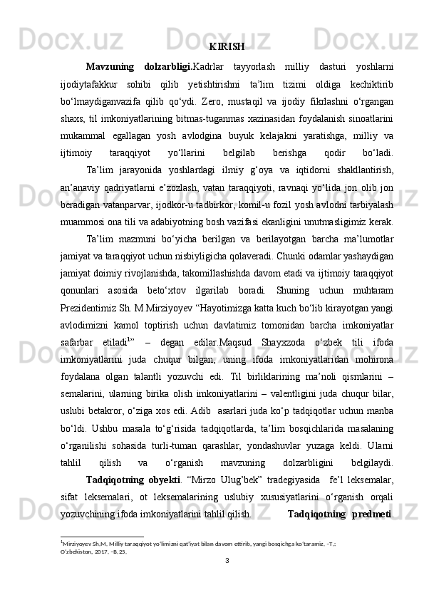 KIRISH
Mavzuning   dolzarbligi. Kadrlar   tayyorlash   milliy   dasturi   yoshlarni
ijodiytafakkur   sohibi   qilib   yetishtirishni   ta’lim   tizimi   oldiga   kechiktirib
bo‘lmaydiganvazifa   qilib   qo‘ydi.   Zero,   mustaqil   va   ijodiy   fikrlashni   o‘rgangan
shaxs,   til   imkoniyatlarining   bitmas-tuganmas   xazinasidan   foydalanish   sinoatlarini
mukammal   egallagan   yosh   avlodgina   buyuk   kelajakni   yaratishga,   milliy   va
ijtimoiy   taraqqiyot   yo‘llarini   belgilab   berishga   qodir   bo‘ladi.
Ta’lim   jarayonida   yoshlardagi   ilmiy   g‘oya   va   iqtidorni   shakllantirish,
an’anaviy   qadriyatlarni   e’zozlash,   vatan   taraqqiyoti,   ravnaqi   yo‘lida   jon   olib   jon
beradigan vatanparvar, ijodkor-u tadbirkor, komil-u fozil yosh avlodni tarbiyalash
muammosi ona tili va adabiyotning bosh vazifasi ekanligini unutmasligimiz kerak.
Ta’lim   mazmuni   bo‘yicha   berilgan   va   berilayotgan   barcha   ma’lumotlar
jamiyat va taraqqiyot uchun nisbiyligicha qolaveradi. Chunki odamlar yashaydigan
jamiyat doimiy rivojlanishda, takomillashishda davom etadi va ijtimoiy taraqqiyot
qonunlari   asosida   beto‘xtov   ilgarilab   boradi.   Shuning   uchun   muhtaram
Prezidentimiz Sh. M.Mirziyoyev “Hayotimizga katta kuch bo‘lib kirayotgan yangi
avlodimizni   kamol   toptirish   uchun   davlatimiz   tomonidan   barcha   imkoniyatlar
safarbar   etiladi 1
”   –   degan   edilar.Maqsud   Shayxzoda   o‘zbek   tili   ifoda
imkoniyatlarini   juda   chuqur   bilgan,   uning   ifoda   imkoniyatlaridan   mohirona
foydalana   olgan   talantli   yozuvchi   edi.   Til   birliklarining   ma’noli   qismlarini   –
semalarini,   ularning   birika   olish   imkoniyatlarini   –   valentligini   juda   chuqur   bilar,
uslubi betakror, o‘ziga xos edi. Adib   asarlari juda ko‘p tadqiqotlar uchun manba
bo‘ldi.   Ushbu   masala   to‘g‘risida   tadqiqotlarda,   ta’lim   bosqichlarida   masalaning
o‘rganilishi   sohasida   turli-tuman   qarashlar,   yondashuvlar   yuzaga   keldi.   Ularni
tahlil   qilish   va   o‘rganish   mavzuning   dolzarbligini   belgilaydi.
Tadqiqotning   obyekti .   “Mirzo   Ulug’bek”   tradegiyasida     fe’l   leksemalar,
sifat   leksemalari,   ot   leksemalarining   uslubiy   xususiyatlarini   o‘rganish   orqali
yozuvchining ifoda imkoniyatlarini tahlil qilish. Tadqiqotning   predmeti .
1
Mirziyoyev Sh.M. Milliy taraqqiyot yo‘limizni qat’iyat bilan davom ettirib, yangi bosqichga ko‘taramiz. –T.:
O‘zbekiston, 2017. –B.25.
3 