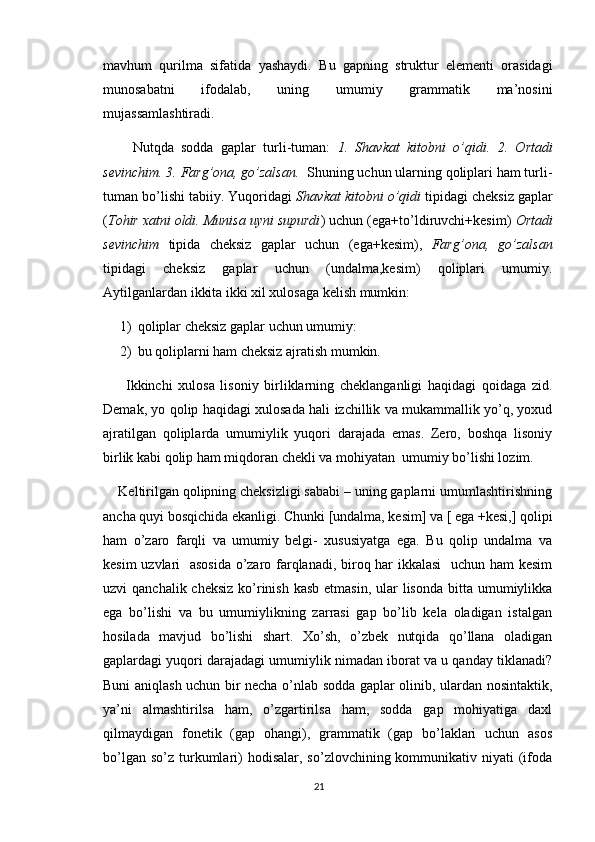 mavhum   qurilma   sifatida   yashaydi.   Bu   gapning   struktur   elementi   orasidagi
munosabatni   ifodalab,   uning   umumiy   grammatik   ma’nosini
mujassamlashtiradi.
        Nutqda   sodda   gaplar   turli-tuman:   1.   Shavkat   kitobni   o’qidi.   2.   Ortadi
sevinchim. 3. Farg’ona, go’zalsan.   Shuning uchun ularning qoliplari ham turli-
tuman bo’lishi tabiiy. Yuqoridagi  Shavkat kitobni o’qidi  tipidagi cheksiz gaplar
( Tohir xatni oldi. Munisa uyni supurdi ) uchun (ega+to’ldiruvchi+kesim)  Ortadi
sevinchim   tipida   cheksiz   gaplar   uchun   (ega+kesim),   Farg’ona,   go’zalsan
tipidagi   cheksiz   gaplar   uchun   (undalma,kesim)   qoliplari   umumiy.
Aytilganlardan ikkita ikki xil xulosaga kelish mumkin:
1) qoliplar cheksiz gaplar uchun umumiy:
2) bu qoliplarni ham cheksiz ajratish mumkin.
        Ikkinchi   xulosa   lisoniy   birliklarning   cheklanganligi   haqidagi   qoidaga   zid.
Demak, yo qolip haqidagi xulosada hali izchillik va mukammallik yo’q, yoxud
ajratilgan   qoliplarda   umumiylik   yuqori   darajada   emas.   Zero,   boshqa   lisoniy
birlik kabi qolip ham miqdoran chekli va mohiyatan  umumiy bo’lishi lozim.
    Keltirilgan qolipning cheksizligi sababi – uning gaplarni umumlashtirishning
ancha quyi bosqichida ekanligi. Chunki [undalma, kesim] va [ ega +kesi,] qolipi
ham   o’zaro   farqli   va   umumiy   belgi-   xususiyatga   ega.   Bu   qolip   undalma   va
kesim uzvlari   asosida o’zaro farqlanadi, biroq har ikkalasi    uchun ham kesim
uzvi  qanchalik cheksiz  ko’rinish  kasb etmasin,  ular  lisonda  bitta umumiylikka
ega   bo’lishi   va   bu   umumiylikning   zarrasi   gap   bo’lib   kela   oladigan   istalgan
hosilada   mavjud   bo’lishi   shart.   Xo’sh,   o’zbek   nutqida   qo’llana   oladigan
gaplardagi yuqori darajadagi umumiylik nimadan iborat va u qanday tiklanadi?
Buni aniqlash uchun bir necha o’nlab sodda gaplar olinib, ulardan nosintaktik,
ya’ni   almashtirilsa   ham,   o’zgartirilsa   ham,   sodda   gap   mohiyatiga   daxl
qilmaydigan   fonetik   (gap   ohangi),   grammatik   (gap   bo’laklari   uchun   asos
bo’lgan  so’z  turkumlari)   hodisalar,  so’zlovchining kommunikativ niyati   (ifoda
21 