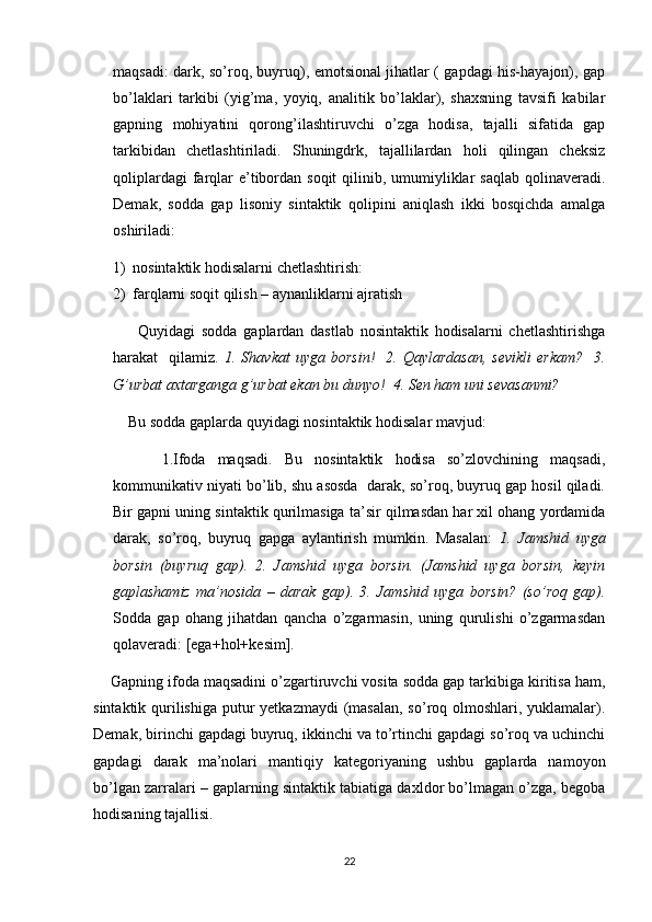 maqsadi: dark, so’roq, buyruq), emotsional jihatlar ( gapdagi his-hayajon), gap
bo’laklari   tarkibi   (yig’ma,   yoyiq,   analitik   bo’laklar),   shaxsning   tavsifi   kabilar
gapning   mohiyatini   qorong’ilashtiruvchi   o’zga   hodisa,   tajalli   sifatida   gap
tarkibidan   chetlashtiriladi.   Shuningdrk,   tajallilardan   holi   qilingan   cheksiz
qoliplardagi  farqlar  e’tibordan soqit  qilinib, umumiyliklar  saqlab  qolinaveradi.
Demak,   sodda   gap   lisoniy   sintaktik   qolipini   aniqlash   ikki   bosqichda   amalga
oshiriladi: 
1) nosintaktik hodisalarni chetlashtirish:
2) farqlarni soqit qilish – aynanliklarni ajratish
        Quyidagi   sodda   gaplardan   dastlab   nosintaktik   hodisalarni   chetlashtirishga
harakat     qilamiz.   1.  Shavkat  uyga  borsin!     2.  Qaylardasan,   sevikli   erkam?     3.
G’urbat axtarganga g’urbat ekan bu dunyo!  4. Sen ham uni sevasanmi?
    Bu sodda gaplarda quyidagi nosintaktik hodisalar mavjud:
        1.Ifoda   maqsadi.   Bu   nosintaktik   hodisa   so’zlovchining   maqsadi,
kommunikativ niyati bo’lib, shu asosda  darak, so’roq, buyruq gap hosil qiladi.
Bir gapni uning sintaktik qurilmasiga ta’sir qilmasdan har xil ohang yordamida
darak,   so’roq,   buyruq   gapga   aylantirish   mumkin.   Masalan:   1.   Jamshid   uyga
borsin   (buyruq   gap).   2.   Jamshid   uyga   borsin.   (Jamshid   uyga   borsin,   keyin
gaplashamiz   ma’nosida   –   darak   gap).   3.   Jamshid   uyga   borsin?   (so’roq   gap).
Sodda   gap   ohang   jihatdan   qancha   o’zgarmasin,   uning   qurulishi   o’zgarmasdan
qolaveradi: [ega+hol+kesim]. 
    Gapning ifoda maqsadini o’zgartiruvchi vosita sodda gap tarkibiga kiritisa ham,
sintaktik qurilishiga putur yetkazmaydi  (masalan,  so’roq olmoshlari, yuklamalar).
Demak, birinchi gapdagi buyruq, ikkinchi va to’rtinchi gapdagi so’roq va uchinchi
gapdagi   darak   ma’nolari   mantiqiy   kategoriyaning   ushbu   gaplarda   namoyon
bo’lgan zarralari – gaplarning sintaktik tabiatiga daxldor bo’lmagan o’zga, begoba
hodisaning tajallisi.
22 