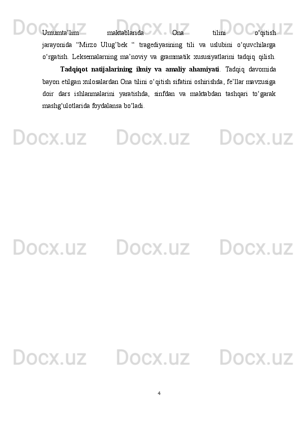 Umumta’lim   maktablarida   Ona   tilini   o‘qitish
jarayonida   “Mirzo   Ulug’bek   “   tragediyasining   tili   va   uslubini   o‘quvchilarga
o‘rgatish.   Leksemalarning   ma’noviy   va   grammatik   xususiyatlarini   tadqiq   qilish.
Tadqiqot   natijalarining   ilmiy   va   amaliy   ahamiyati .   Tadqiq   davomida
bayon etilgan xulosalardan Ona tilini o‘qitish sifatini oshirishda, fe’llar mavzusiga
doir   dars   ishlanmalarini   yaratishda,   sinfdan   va   maktabdan   tashqari   to‘garak
mashg‘ulotlarida foydalansa bo‘ladi.
4 