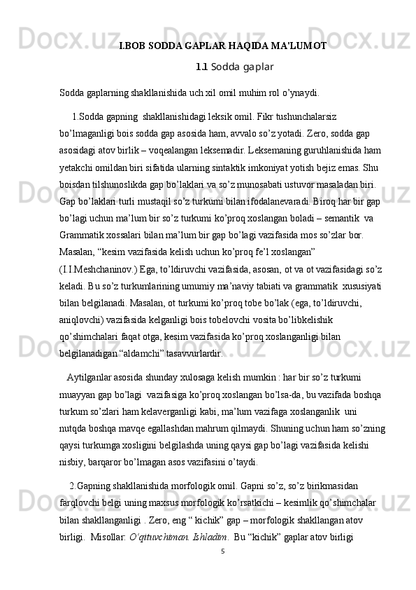 I.BOB SODDA GAPLAR HAQIDA MA'LUMOT
1.1  Sodda gaplar
Sodda gaplarning shakllanishida uch xil omil muhim rol o’ynaydi.
      1.Sodda gapning  shakllanishidagi leksik omil. Fikr tushunchalarsiz 
bo’lmaganligi bois sodda gap asosida ham, avvalo so’z yotadi. Zero, sodda gap 
asosidagi atov birlik – voqealangan leksemadir. Leksemaning guruhlanishida ham 
yetakchi omildan biri sifatida ularning sintaktik imkoniyat yotish bejiz emas. Shu 
boisdan tilshunoslikda gap bo’laklari va so’z munosabati ustuvor masaladan biri. 
Gap bo’laklari turli mustaqil so’z turkumi bilan ifodalanevaradi. Biroq har bir gap 
bo’lagi uchun ma’lum bir so’z turkumi ko’proq xoslangan boladi – semantik  va 
Grammatik xossalari bilan ma’lum bir gap bo’lagi vazifasida mos so’zlar bor. 
Masalan, “kesim vazifasida kelish uchun ko’proq fe’l xoslangan” 
(I.I.Meshchaninov.) Ega, to’ldiruvchi vazifasida, asosan, ot va ot vazifasidagi so’z 
keladi. Bu so’z turkumlarining umumiy ma’naviy tabiati va grammatik  xususiyati 
bilan belgilanadi. Masalan, ot turkumi ko’proq tobe bo’lak (ega, to’ldiruvchi, 
aniqlovchi) vazifasida kelganligi bois tobelovchi vosita bo’libkelishik 
qo’shimchalari faqat otga, kesim vazifasida ko’proq xoslanganligi bilan 
belgilanadigan “aldamchi” tasavvurlardir.
   Aytilganlar asosida shunday xulosaga kelish mumkin : har bir so’z turkumi 
muayyan gap bo’lagi  vazifasiga ko’proq xoslangan bo’lsa-da, bu vazifada boshqa 
turkum so’zlari ham kelaverganligi kabi, ma’lum vazifaga xoslanganlik  uni 
nutqda boshqa mavqe egallashdan mahrum qilmaydi. Shuning uchun ham so’zning
qaysi turkumga xosligini belgilashda uning qaysi gap bo’lagi vazifasida kelishi  
nisbiy, barqaror bo’lmagan asos vazifasini o’taydi.
    2.Gapning shakllanishida morfologik omil. Gapni so’z, so’z birikmasidan 
farqlovchi belgi uning maxsus morfologik ko’rsatkichi – kesimlik qo’shimchalar 
bilan shakllanganligi . Zero, eng “ kichik” gap – morfologik shakllangan atov 
birligi.  Misollar:  O’qituvchiman. Ishladim .  Bu “kichik” gaplar atov birligi 
5 