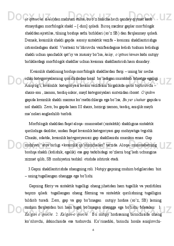 (o’qituvchi, ishla )dan mahrum etilsa, bu o’z holicha hech qanday qiymat kasb 
etmaydigan morfologik shakl – [-dim] qoladi. Biroq mazkur gaplar morfologik 
shakldan ajratilsa, tilning boshqa sathi birliklari (so’z SB) dan farqlanmay qoladi.  
Demak, kesimlik shakli gapda  asosiy sintaktik vazifa – kesimni shakllantirishga 
ixtisoslashgan shakl. Vositasiz to’ldiruvchi vazifasidagina kelish tushum kelishigi 
shakli uchun qanchalik qat’iy va xususiy bo’lsa,  kelay, o’qituvchiman  kabi nutqiy 
birliklardagi morfologik shakllar uchun kesimni shakllantirish ham shunday.
     Kesimlik shaklining boshqa morfologik shakllardan farqi – uning bir necha 
ichki kategoriyalarning qorishishidan hosil  bo’ladigan murakkab tabiatga egaligi. 
Aniqrog’i, kesimlik  kategoriyasi kesim vazifasini birgalikda qaror toptiruvchi – 
shaxs-son , zamon, tasdiq-inkor, mayl kategoriyalari sintezidan iborat.  O’qidim  
gapida kesimlik shakli maxsus ko’rsatkichlarga ega bo’lsa , Bu yer shahar  gapida u
nol shaklli. Zero, bu gapda ham III shaxs, hozirgi zamon, tasdiq, aniqlik mayli 
ma’nolari anglashilib turibdi.
    Morfologik shakldan faqat aloqa- munosabat (sintaktik) shakligina sintaktik 
qurilishiga daxldor, undan faqat kesimlik kategoriyasi gap mohiyatiga tegishli. 
Chunki, odatda, kesimlik kategoriyasisiz gap shakllanishi mumkin emas. Gap 
mohiyati “atov birligi +kesimlik qo’shimchalari” tarzida. Aloqa- munosabatning 
boshqa shakli (kelishik, egalik) esa gap tarkibidagi so’zlarni bog’lash uchungina 
xizmat qilib, SB mohiyatini tashkil  etishda ishtirok etadi.
   3.Gapni shakllantirishda ohangning roli. Nutqiy gapning muhim belgilaridan  biri
– uning tugallangan ohangga ega bo’lishi.
     Gapning fikriy va sintaktik tugalligi ohang jihatidan ham tugallik va yaxlitlikni
taqozo   qiladi:   tugallangan   ohang   fikrning   va   sintaktik   qurilishning   tugalligini
bildirib   turadi.   Zero,   gap   va   gap   bo’lmagan     nutqiy   hodisa   (so’z,   SB)   larning
muhim   farqlaridan   biri   ham   tugal   bo’lmagan   ohangga   ega   bo’lishi.   Masalan:     1.
Kelgan   o’quvchi .   2.   Kelgan-o’quvchi .     Bu   nutqiy   hodisaning   birinchisida   ohang
ko’riluvchi,   ikkinchisida   esa   tushuvchi.   Ko’rinadiki,   birinchi   hosila   aniqlovchi-
6 