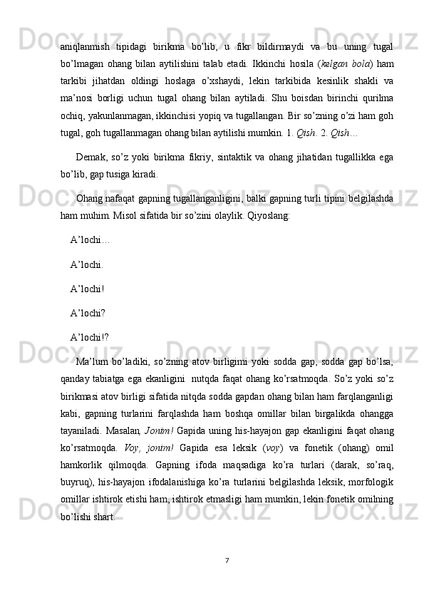 aniqlanmish   tipidagi   birikma   bo’lib,   u   fikr   bildirmaydi   va   bu   uning   tugal
bo’lmagan   ohang   bilan   aytilishini   talab   etadi.   Ikkinchi   hosila   ( kelgan   bola )   ham
tarkibi   jihatdan   oldingi   hoslaga   o’xshaydi,   lekin   tarkibida   kesinlik   shakli   va
ma’nosi   borligi   uchun   tugal   ohang   bilan   aytiladi.   Shu   boisdan   birinchi   qurilma
ochiq, yakunlanmagan, ikkinchisi yopiq va tugallangan. Bir so’zning o’zi ham goh
tugal, goh tugallanmagan ohang bilan aytilishi mumkin. 1.  Qish . 2.  Qish …
        Demak,   so’z   yoki   birikma   fikriy,   sintaktik   va   ohang   jihatidan   tugallikka   ega
bo’lib, gap tusiga kiradi.
         Ohang nafaqat gapning tugallanganligini, balki gapning turli tipini belgilashda
ham muhim. Misol sifatida bir so’zini olaylik. Qiyoslang:
    A’lochi…
    A’lochi.
    A’lochi!
    A’lochi?
    A’lochi!?
        Ma’lum   bo’ladiki,   so’zning   atov   birligimi   yoki   sodda   gap,   sodda   gap   bo’lsa,
qanday tabiatga ega ekanligini   nutqda faqat ohang ko’rsatmoqda. So’z yoki  so’z
birikmasi atov birligi sifatida nitqda sodda gapdan ohang bilan ham farqlanganligi
kabi,   gapning   turlarini   farqlashda   ham   boshqa   omillar   bilan   birgalikda   ohangga
tayaniladi. Masalan , Jonim!   Gapida uning his-hayajon gap ekanligini  faqat  ohang
ko’rsatmoqda.   Voy,   jonim!   Gapida   esa   leksik   ( voy )   va   fonetik   (ohang)   omil
hamkorlik   qilmoqda.   Gapning   ifoda   maqsadiga   ko’ra   turlari   (darak,   so’raq,
buyruq),   his-hayajon   ifodalanishiga   ko’ra   turlarini   belgilashda   leksik,   morfologik
omillar ishtirok etishi ham, ishtirok etmasligi ham mumkin, lekin fonetik omilning
bo’lishi shart.
7 