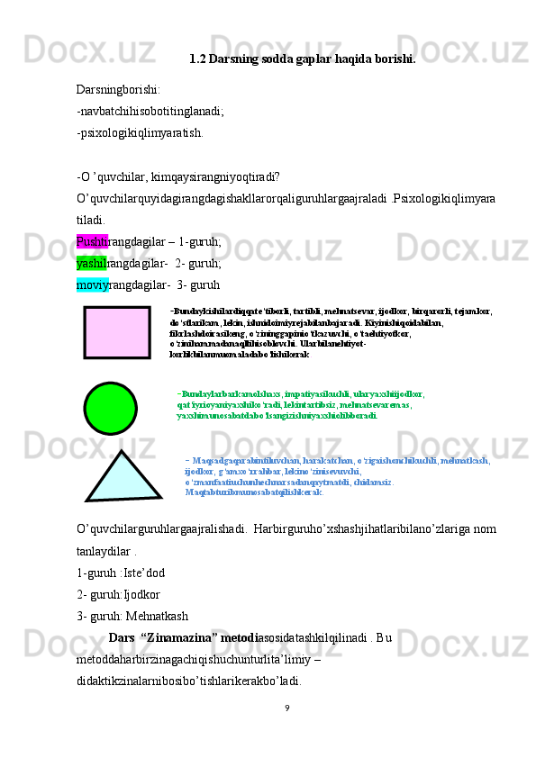 - Bundaykishilardiqqate’tiborli, tartibli, mehnatsevar, ijodkor, birqarorli, tejamkor, 
do‘stlarikam, lekin, ishnidoimiyrejabilanbajaradi. Kiyinishiqoidabilan, 
fikrlashdoirasikeng, o‘zininggapinio‘tkazuvchi, o‘taehtiyotkor, 
o‘zinihammadanaqllihisoblovchi. Ularbilanehtiyot-
korlikbilanmuomaladabo‘lishikerak .
- Bundaylarbarkamolshaxs, impatiyasikuchli, ularyaxshiijodkor, 
qat’iyrioyaniyaxshiko‘radi, lekintartibsiz, mehnatsevaremas, 
yaxshimunosabatdabo‘lsangizishniyaxshiolibboradi.
-  Maqsadgaqarabintiluvchan, harakatchan, o‘zigaishonchikuchli, mehnatkash, 
ijodkor, g‘amxo‘rrahbar, lekino‘zinisevuvchi, 
o‘zmanfaatiuchunhechnarsadanqaytmatdi, chidamsiz. 
Maqtabturibmunosabatqilishkerak.  1.2 Darsning sodda gaplar haqida borishi.
Darsningborishi:
-navbatchihisobotitinglanadi; 
-psixologikiqlimyaratish.
-O ’quvchilar, kimqaysirangniyoqtiradi? 
O’quvchilarquyidagirangdagishakllarorqaliguruhlargaajraladi .Psixologikiqlimyara
tiladi. 
Pushti rangdagilar – 1-guruh; 
yashil rangdagilar-  2- guruh;
moviy rangdagilar-  3- guruh
O’quvchilarguruhlargaajralishadi.  Harbirguruho’xshashjihatlaribilano’zlariga nom
tanlaydilar .
1-guruh :Iste’dod
2- guruh:Ijodkor
3- guruh: Mehnatkash
Dars  “Zinamazina” metodi asosidatashkilqilinadi . Bu 
metoddaharbirzinagachiqishuchunturlita’limiy –
didaktikzinalarnibosibo’tishlarikerakbo’ladi. 
9 