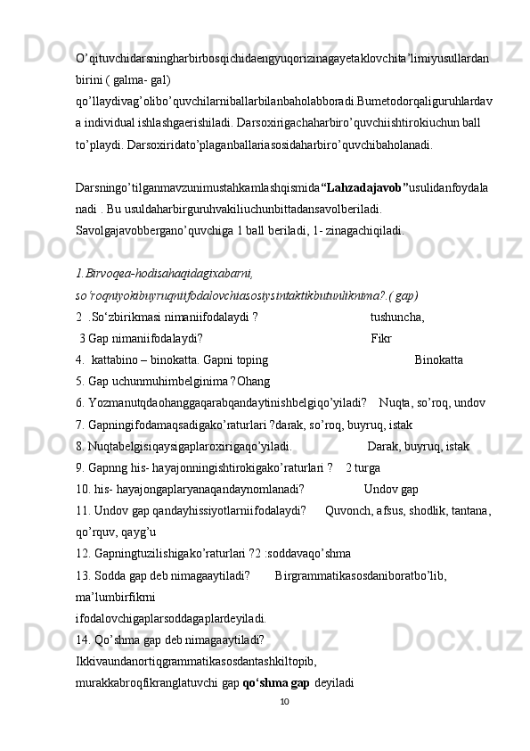 O’qituvchidarsningharbirbosqichidaengyuqorizinagayetaklovchita’limiyusullardan
birini ( galma- gal) 
qo’llaydivag’olibo’quvchilarniballarbilanbaholabboradi.Bumetodorqaliguruhlardav
a individual ishlashgaerishiladi. Darsoxirigachaharbiro’quvchiishtirokiuchun ball 
to’playdi. Darsoxiridato’plaganballariasosidaharbiro’quvchibaholanadi. 
Darsningo’tilganmavzunimustahkamlashqismida “Lahzadajavob” usulidanfoydala
nadi . Bu usuldaharbirguruhvakiliuchunbittadansavolberiladi. 
Savolgajavobbergano’quvchiga 1 ball beriladi, 1- zinagachiqiladi. 
1.Birvoqea-hodisahaqidagixabarni, 
so‘roqniyokibuyruqniifodalovchiasosiysintaktikbutunliknima?.( gap)
2  . So‘zbirikmasi   nimaniifodalaydi ?                                     tushuncha,
  3  Gap   nimaniifodalaydi?                                                      Fikr
4.  kattabino – binokatta. Gapni toping                                               Binokatta
5. Gap uchunmuhimbelginima ?Ohang
6. Yozmanutqdaohanggaqarabqandaytinishbelgiqo’yiladi?    Nuqta, so’roq, undov
7. Gapningifodamaqsadigako’raturlari ?darak, so’roq, buyruq, istak
8. Nuqtabelgisiqaysigaplaroxirigaqo’yiladi.                        Darak, buyruq, istak
9. Gapnng his- hayajonningishtirokigako’raturlari ?    2 turga
10. his- hayajongaplaryanaqandaynomlanadi?                   Undov gap 
11. Undov gap qandayhissiyotlarniifodalaydi?      Quvonch, afsus, shodlik, tantana,
qo’rquv, qayg’u
12. Gapningtuzilishigako’raturlari ?2 :soddavaqo’shma
13. Sodda gap deb nimagaaytiladi?        Birgrammatikasosdaniboratbo’lib, 
ma’lumbirfikrni
ifodalovchigaplarsoddagaplardeyiladi. 
14. Qo’shma gap deb nimagaaytiladi?
Ikkivaundanortiqgrammatikasosdantashkiltopib, 
murakkabroqfikranglatuvchi gap   qo‘shma gap   deyiladi
10 