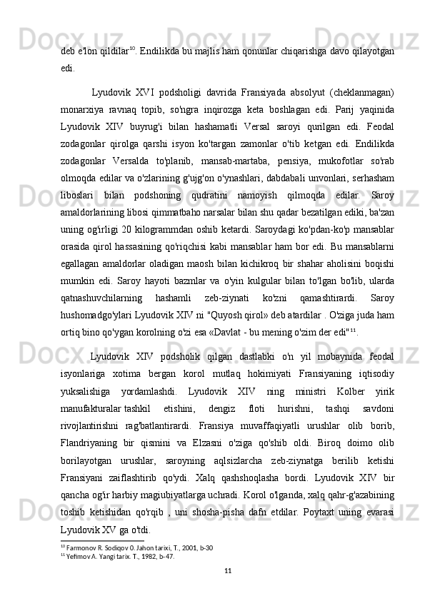 deb e'lon qildilar 10
. Endilikda bu majlis ham qonunlar chiqarishga davo qilayotgan
edi.
Lyudovik   XVI   podsholigi   davrida   Fransiyada   absolyut   (cheklanmagan)
monarxiya   ravnaq   topib,   so'ngra   inqirozga   keta   boshlagan   edi.   Parij   yaqinida
Lyudovik   XIV   buyrug'i   bilan   hashamatli   Versal   saroyi   qurilgan   edi.   Feodal
zodagonlar   qirolga   qarshi   isyon   ko'targan   zamonlar   o'tib   ketgan   edi.   Endilikda
zodagonlar   Versalda   to'planib,   mansab-martaba,   pensiya,   mukofotlar   so'rab
olmoqda edilar va o'zlarining g'ujg'on o'ynashlari, dabdabali unvonlari, serhasham
liboslari   bilan   podshoning   qudratini   namoyish   qilmoqda   edilar.   Saroy
amaldorlarining libosi qimmatbaho narsalar bilan shu qadar bezatilgan ediki, ba'zan
uning og'irligi 20 kilogrammdan oshib ketardi. Saroydagi ko'pdan-ko'p mansablar
orasida qirol hassasining qo'riqchisi  kabi  mansablar ham bor edi. Bu mansablarni
egallagan   amaldorlar   oladigan   maosh   bilan   kichikroq   bir   shahar   aholisini   boqishi
mumkin   edi.   Saroy   hayoti   bazmlar   va   o'yin   kulgular   bilan   to'lgan   bo'lib,   ularda
qatnashuvchilarning   hashamli   zeb-ziynati   ko'zni   qamashtirardi.   Saroy
hushomadgo'ylari Lyudovik XIV ni "Quyosh qirol» deb atardilar . O'ziga juda ham
ortiq bino qo'ygan korolning o'zi esa «Davlat - bu mening o'zim der edi" 11
.
Lyudovik   XIV   podsholik   qilgan   dastlabki   o'n   yil   mobaynida   feodal
isyonlariga   xotima   bergan   korol   mutlaq   hokimiyati   Fransiyaning   iqtisodiy
yuksalishiga   yordamlashdi.   Lyudovik   XIV   ning   ministri   Kolber   yirik
manufakturalar   tashkil       etishini,       dengiz       floti       hurishni,       tashqi       savdoni
rivojlantirishni   rag'batlantirardi.   Fransiya   muvaffaqiyatli   urushlar   olib   borib,
Flandriyaning   bir   qismini   va   Elzasni   o'ziga   qo'shib   oldi.   Biroq   doimo   olib
borilayotgan   urushlar,   saroyning   aqlsizlarcha   zeb-ziynatga   berilib   ketishi
Fransiyani   zaiflashtirib   qo'ydi.   Xalq   qashshoqlasha   bordi.   Lyudovik   XIV   bir
qancha og'ir harbiy magiubiyatlarga uchradi. Korol o'lganda, xalq qahr-g'azabining
toshib   ketishidan   qo'rqib   ,   uni   shosha-pisha   dafn   etdilar.   Poytaxt   uning   evarasi
Lyudovik XV ga o'tdi.
10
 Farmonov R. Sodiqov 0. Jahon tarixi, T., 2001, b-30
11
 Yefimov A. Yangi tarix. T., 1982, b-47.
11 