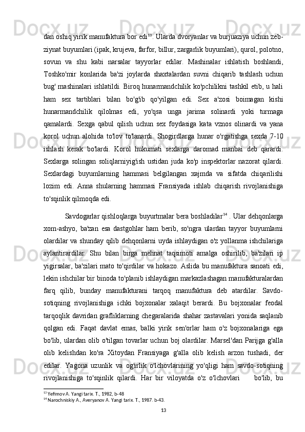 dan oshiq yirik manufaktura bor edi 13
. Ularda dvoryanlar va burjuaziya uchun zeb-
ziynat buyumlari (ipak, krujeva, farfor, billur, zargarlik buyumlari), qurol, polotno,
sovun   va   shu   kabi   narsalar   tayyorlar   edilar.   Mashinalar   ishlatish   boshlandi,
Toshko'mir   konlarida   ba'zi   joylarda   shaxtalardan   suvni   chiqarib   tashlash   uchun
bug' mashinalari  ishlatildi. Biroq hunarmandchilik ko'pchilikni  tashkil  etib, u hali
ham   sex   tartiblari   bilan   bo'g'ib   qo'yilgan   edi.   Sex   a'zosi   boimagan   kishi
hunarmandchilik   qilolmas   edi,   yo'qsa   unga   jarima   solinardi   yoki   turmaga
qamalardi.   Sexga   qabul   qilish   uchun   sex   foydasiga   kata   vznos   olinardi   va   yana
korol   uchun   alohida   to'lov   to'lanardi.   Shogirdlarga   hunar   o'rgatishga   sexda   7-10
ishlash   kerak   bo'lardi.   Korol   hukumati   sexlarga   daromad   manbai   deb   qarardi.
Sexlarga   solingan   soliqlarniyig'ish   ustidan   juda   ko'p   inspektorlar   nazorat   qilardi.
Sexlardagi   buyumlarning   hammasi   belgilangan   xajmda   va   sifatda   chiqarilishi
lozim   edi.   Anna   shularning   hammasi   Fransiyada   ishlab   chiqarish   rivojlanishiga
to'sqinlik qilmoqda edi.
Savdogarlar qishloqlarga buyurtmalar bera boshladilar 14
 . Ular dehqonlarga
xom-ashyo,   ba'zan   esa   dastgohlar   ham   berib,   so'ngra   ulardan   tayyor   buyumlarni
olardilar va shunday qilib dehqonlarni uyda ishlaydigan o'z yollanma ishchilariga
aylantirardilar.   Shu   bilan   birga   mehnat   taqsimoti   amalga   oshirilib,   ba'zilari   ip
yigirsalar, ba'zilari mato to'qirdilar va hokazo. Aslida bu manufaktura sanoati edi,
lekin ishchilar bir binoda to'planib ishlaydigan markazlashagan manufakturalardan
farq   qilib,   bunday   manufakturani   tarqoq   manufaktura   deb   atardilar.   Savdo-
sotiqning   rivojlanishiga   ichki   bojxonalar   xalaqit   berardi.   Bu   bojxonalar   feodal
tarqoqlik  davridan  grafliklarning chegaralarida  shahar   zastavalari   yonida  saqlanib
qolgan   edi.   Faqat   davlat   emas,   balki   yirik   sen'orlar   ham   o'z   bojxonalariga   ega
bo'lib,  ulardan  olib  o'tilgan  tovarlar  uchun  boj  olardilar.  Marsel'dan   Parijga  g'alla
olib   kelishdan   ko'ra   Xitoydan   Fransiyaga   g'alla   olib   kelish   arzon   tushadi,   der
edilar.   Yagona   uzunlik   va   og'irlik   o'lchovlarining   yo'qligi   ham   savdo-sotiqning
rivojlanishiga   to'sqinlik   qilardi.   Har   bir   viloyatda   o'z   o'lchovlari         bo'lib,   bu
13
 Yefimov A. Yangi tarix. T., 1982, b-48
14
 Narochniskiy A., Averyanov A. Yangi tarix. T., 1987. b-43.
13 