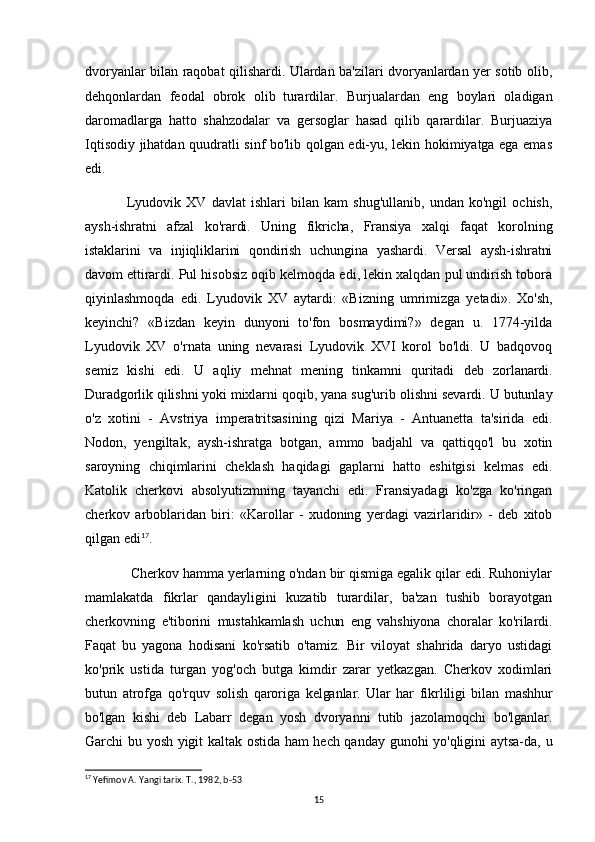 dvoryanlar bilan raqobat qilishardi. Ulardan ba'zilari dvoryanlardan yer sotib olib,
dehqonlardan   feodal   obrok   olib   turardilar.   Burjualardan   eng   boylari   oladigan
daromadlarga   hatto   shahzodalar   va   gersoglar   hasad   qilib   qarardilar.   Burjuaziya
Iqtisodiy jihatdan quudratli sinf bo'lib qolgan edi-yu, lekin hokimiyatga ega emas
edi.
Lyudovik   XV   davlat   ishlari   bilan   kam   shug'ullanib,   undan   ko'ngil   ochish,
aysh-ishratni   afzal   ko'rardi.   Uning   fikricha,   Fransiya   xalqi   faqat   korolning
istaklarini   va   injiqliklarini   qondirish   uchungina   yashardi.   Versal   aysh-ishratni
davom ettirardi.  Pul hisobsiz oqib kelmoqda edi, lekin xalqdan pul undirish tobora
qiyinlashmoqda   edi.   Lyudovik   XV   aytardi:   «Bizning   umrimizga   yetadi».   Xo'sh,
keyinchi?   «Bizdan   keyin   dunyoni   to'fon   bosmaydimi?»   degan   u.   1774-yilda
Lyudovik   XV   o'rnata   uning   nevarasi   Lyudovik   XVI   korol   bo'ldi.   U   badqovoq
semiz   kishi   edi.   U   aqliy   mehnat   mening   tinkamni   quritadi   deb   zorlanardi.
Duradgorlik qilishni yoki mixlarni  qoqib, yana sug'urib olishni sevardi. U butunlay
o'z   xotini   -   Avstriya   imperatritsasining   qizi   Mariya   -   Antuanetta   ta'sirida   edi.
Nodon,   yengiltak,   aysh-ishratga   botgan,   ammo   badjahl   va   qattiqqo'l   bu   xotin
saroyning   chiqimlarini   cheklash   haqidagi   gaplarni   hatto   eshitgisi   kelmas   edi.
Katolik   cherkovi   absolyutizmning   tayanchi   edi.   Fransiyadagi   ko'zga   ko'ringan
cherkov   arboblaridan   biri:   «Karollar   -   xudoning   yerdagi   vazirlaridir»   -   deb   xitob
qilgan edi 17
.
 Cherkov hamma yerlarning o'ndan bir qismiga egalik qilar edi. Ruhoniylar
mamlakatda   fikrlar   qandayligini   kuzatib   turardilar,   ba'zan   tushib   borayotgan
cherkovning   e'tiborini   mustahkamlash   uchun   eng   vahshiyona   choralar   ko'rilardi.
Faqat   bu   yagona   hodisani   ko'rsatib   o'tamiz.   Bir   viloyat   shahrida   daryo   ustidagi
ko'prik   ustida   turgan   yog'och   butga   kimdir   zarar   yetkazgan.   Cherkov   xodimlari
butun   atrofga   qo'rquv   solish   qaroriga   kelganlar.   Ular   har   fikrliligi   bilan   mashhur
bo'lgan   kishi   deb   Labarr   degan   yosh   dvoryanni   tutib   jazolamoqchi   bo'lganlar.
Garchi bu yosh yigit kaltak ostida ham hech qanday gunohi yo'qligini aytsa-da, u
17
 Yefimov A. Yangi tarix.  T., 1982, b-53
15 