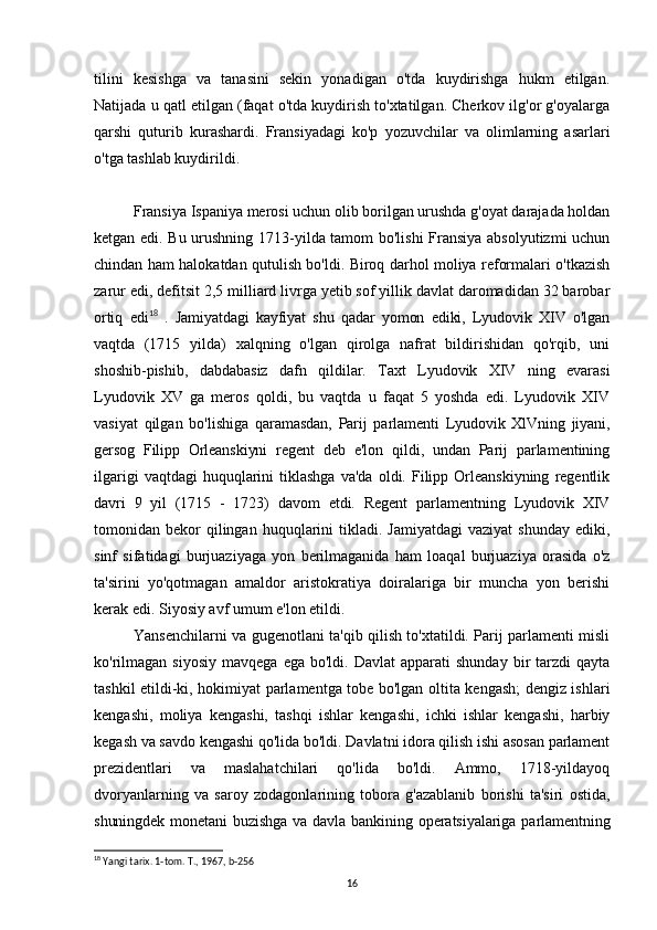 tilini   kesishga   va   tanasini   sekin   yonadigan   o'tda   kuydirishga   hukm   etilgan.
Natijada u qatl etilgan (faqat o'tda kuydirish to'xtatilgan. Cherkov ilg'or g'oyalarga
qarshi   quturib   kurashardi.   Fransiyadagi   ko'p   yozuvchilar   va   olimlarning   asarlari
o'tga tashlab kuydirildi.
Fransiya Ispaniya merosi uchun olib borilgan urushda g'oyat darajada holdan
ketgan edi. Bu urushning 1713-yilda tamom bo'lishi  Fransiya absolyutizmi uchun
chindan ham halokatdan qutulish bo'ldi. Biroq darhol moliya reformalari o'tkazish
zarur edi, defitsit 2,5 milliard livrga yetib sof yillik davlat daromadidan 32 barobar
ortiq   edi 18
  .   Jamiyatdagi   kayfiyat   shu   qadar   yomon   ediki,   Lyudovik   XIV   o'lgan
vaqtda   (1715   yilda)   xalqning   o'lgan   qirolga   nafrat   bildirishidan   qo'rqib,   uni
shoshib-pishib,   dabdabasiz   dafn   qildilar.   Taxt   Lyudovik   XIV   ning   evarasi
Lyudovik   XV   ga   meros   qoldi,   bu   vaqtda   u   faqat   5   yoshda   edi.   Lyudovik   XIV
vasiyat   qilgan   bo'lishiga   qaramasdan,   Parij   parlamenti   Lyudovik   XlVning   jiyani,
gersog   Filipp   Orleanskiyni   regent   deb   e'lon   qildi,   undan   Parij   parlamentining
ilgarigi  vaqtdagi  huquqlarini   tiklashga  va'da  oldi.  Filipp  Orleanskiyning   regentlik
davri   9   yil   (1715   -   1723)   davom   etdi.   Regent   parlamentning   Lyudovik   XIV
tomonidan  bekor  qilingan  huquqlarini   tikladi.  Jamiyatdagi  vaziyat   shunday  ediki,
sinf   sifatidagi   burjuaziyaga   yon   berilmaganida   ham   loaqal   burjuaziya   orasida   o'z
ta'sirini   yo'qotmagan   amaldor   aristokratiya   doiralariga   bir   muncha   yon   berishi
kerak edi. Siyosiy avf umum e'lon etildi. 
Yansenchilarni va gugenotlani ta'qib qilish to'xtatildi. Parij parlamenti misli
ko'rilmagan   siyosiy   mavqega  ega  bo'ldi.  Davlat   apparati   shunday  bir   tarzdi  qayta
tashkil etildi-ki, hokimiyat parlamentga tobe bo'lgan oltita kengash; dengiz ishlari
kengashi,   moliya   kengashi,   tashqi   ishlar   kengashi,   ichki   ishlar   kengashi,   harbiy
kegash va savdo kengashi qo'lida bo'ldi. Davlatni idora qilish ishi asosan parlament
prezidentlari   va   maslahatchilari   qo'lida   bo'ldi.   Ammo,   1718-yildayoq
dvoryanlarning   va   saroy   zodagonlarining   tobora   g'azablanib   borishi   ta'siri   ostida,
shuningdek  monetani  buzishga  va davla  bankining  operatsiyalariga  parlamentning
18
 Yangi tarix. 1-tom. T., 1967, b-256
16 