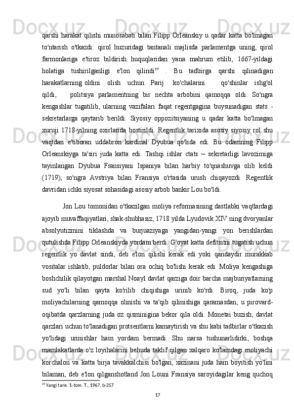 qarshi   harakat  qilishi  munosabati   bilan Filipp  Orleanskiy  u  qadar  katta  bo'lmagan
to'ntarish   o'tkazdi:   qirol   huzuridagi   tantanali   majlisda   parlamentga   uning,   qirol
farmonlariga   e'tiroz   bildirish   huquqlaridan   yana   mahrum   etilib,   1667-yildagi
holatiga   tushirilganligi   e'lon   qilindi 19
  .   Bu   tadbirga   qarshi   qilinadigan
harakatlarning oldini     olish     uchun     Parij       ko'chalarini             qo'shinlar     ishg'ol
qildi,       politsiya   parlamentning   bir   nechta   arbobini   qamoqqa   oldi.   So'ngra
kengashlar   tugatilib,   ularning   vazifalari   faqat   regentgagina   buysunadigan   stats   -
sekretarlarga   qaytarib   berildi.   Siyosiy   oppozitsiyaning   u   qadar   katta   bo'lmagan
xuruji   1718-yilning   oxirlarida   bostirildi.   Regentlik   tarixida   asosiy   siyosiy   rol   shu
vaqtdan   e'tiboran   uddabron   kardinal   Dyubua   qo'lida   edi.   Bu   odamning   Filipp
Orleanskiyga   ta'siri   juda   katta   edi.   Tashqi   ishlar   ctats   ~   sekretarligi   lavozimiga
tayinlangan   Dyubua   Fransiyani   Ispaniya   bilan   harbiy   to'qnashuvga   olib   keldi
(1719),   so'ngra   Avstriya   bilan   Fransiya   o'rtasida   urush   chiqayozdi.   Regentlik
davridan ichki siyosat sohasidagi asosiy arbob bankir Lou bo'ldi.
Jon Lou tomonidan o'tkazilgan moliya reformasining dastlabki  vaqtlardagi
ajoyib muvaffaqiyatlari, shak-shubhasiz, 1718 yilda Lyudovik XIV ning dvoryanlar
absolyutizmini   tiklashda   va   burjuaziyaga   yangidan-yangi   yon   berishlardan
qutulishda Filipp Orleanskiyda yordam berdi. G'oyat katta defitsitni tugatish uchun
regentlik   yo   davlat   sindi,   deb   e'lon   qilishi   kerak   edi   yoki   qandaydir   murakkab
vositalar   ishlatib,   puldorlar   bilan   ora   ochiq   bo'lishi   kerak   edi.   Moliya   kengashiga
boshchilik qilayotgan marshal Noayl davlat qarziga doir barcha majburiyatlarning
sud   yo'li   bilan   qayta   ko'rilib   chiqishiga   urinib   ko'rdi.   Biroq,   juda   ko'p
moliyachilarning   qamoqqa   olinishi   va   ta'qib   qilinishiga   qaramasdan,   u   pirovard-
oqibatda   qarzlarning   juda   oz   qisminigina   bekor   qila   oldi.   Monetai   buzish,   davlat
qarzlari uchun to'lanadigan protsentlarni kamaytirish va shu kabi tadbirlar o'tkazish
yo'lidagi   urinishlar   ham   yordam   bermadi.   Shu   narsa   tushunarlidirki,   boshqa
mamlakatlarda o'z loyihalarini  behuda taklif  qilgan  xalqaro ko'lamdagi  moliyachi
korchalon   va   katta   birja   tavakkalchisi   bo'lgan,   xazinani   juda   ham   boyitish   yo'lini
bilaman,   deb   e'lon   qilganshotland   Jon   Louni   Fransiya   saroyidagilar   keng   quchoq
19
 Yangi tarix. 1-tom. T., 1967, b-257
17 