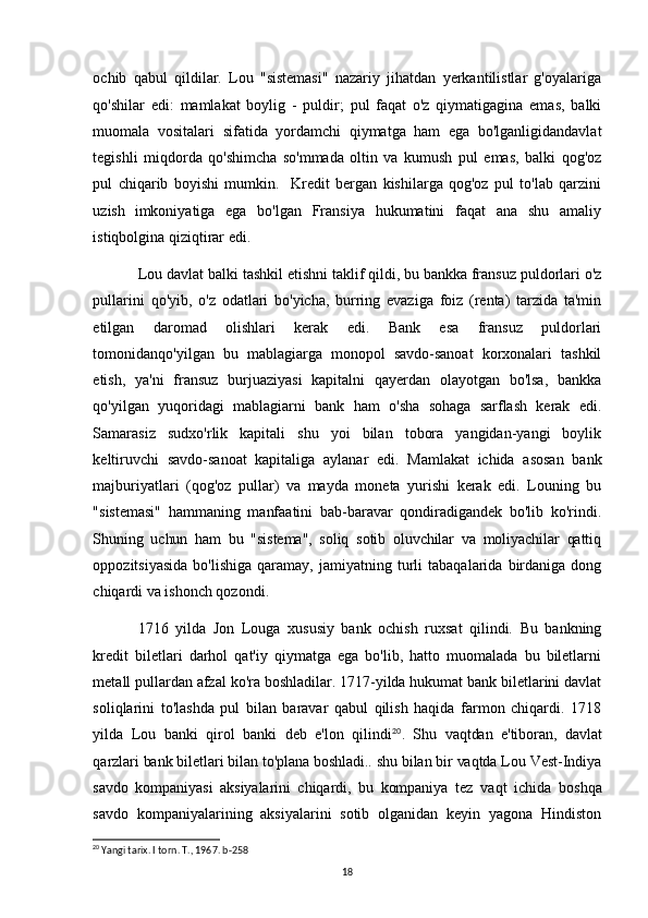 ochib   qabul   qildilar.   Lou   "sistemasi"   nazariy   jihatdan   yerkantilistlar   g'oyalariga
qo'shilar   edi:   mamlakat   boylig   -   puldir;   pul   faqat   o'z   qiymatigagina   emas,   balki
muomala   vositalari   sifatida   yordamchi   qiymatga   ham   ega   bo'lganligidandavlat
tegishli   miqdorda   qo'shimcha   so'mmada   oltin   va   kumush   pul   emas,   balki   qog'oz
pul   chiqarib   boyishi   mumkin.     Kredit   bergan   kishilarga   qog'oz   pul   to'lab   qarzini
uzish   imkoniyatiga   ega   bo'lgan   Fransiya   hukumatini   faqat   ana   shu   amaliy
istiqbolgina qiziqtirar edi. 
Lou davlat balki tashkil etishni taklif qildi, bu bankka fransuz puldorlari o'z
pullarini   qo'yib,   o'z   odatlari   bo'yicha,   burring   evaziga   foiz   (renta)   tarzida   ta'min
etilgan   daromad   olishlari   kerak   edi.   Bank   esa   fransuz   puldorlari
tomonidanqo'yilgan   bu   mablagiarga   monopol   savdo-sanoat   korxonalari   tashkil
etish,   ya'ni   fransuz   burjuaziyasi   kapitalni   qayerdan   olayotgan   bo'lsa,   bankka
qo'yilgan   yuqoridagi   mablagiarni   bank   ham   o'sha   sohaga   sarflash   kerak   edi.
Samarasiz   sudxo'rlik   kapitali   shu   yoi   bilan   tobora   yangidan-yangi   boylik
keltiruvchi   savdo-sanoat   kapitaliga   aylanar   edi.   Mamlakat   ichida   asosan   bank
majburiyatlari   (qog'oz   pullar)   va   mayda   moneta   yurishi   kerak   edi.   Louning   bu
"sistemasi"   hammaning   manfaatini   bab-baravar   qondiradigandek   bo'lib   ko'rindi.
Shuning   uchun   ham   bu   "sistema",   soliq   sotib   oluvchilar   va   moliyachilar   qattiq
oppozitsiyasida   bo'lishiga   qaramay,   jamiyatning   turli   tabaqalarida   birdaniga  dong
chiqardi va ishonch qozondi. 
1716   yilda   Jon   Louga   xususiy   bank   ochish   ruxsat   qilindi.   Bu   bankning
kredit   biletlari   darhol   qat'iy   qiymatga   ega   bo'lib,   hatto   muomalada   bu   biletlarni
metall pullardan afzal ko'ra boshladilar. 1717-yilda hukumat bank biletlarini davlat
soliqlarini   to'lashda   pul   bilan   baravar   qabul   qilish   haqida   farmon   chiqardi.   1718
yilda   Lou   banki   qirol   banki   deb   e'lon   qilindi 20
.   Shu   vaqtdan   e'tiboran,   davlat
qarzlari bank biletlari bilan to'plana boshladi.. shu bilan bir vaqtda Lou Vest-Indiya
savdo   kompaniyasi   aksiyalarini   chiqardi,   bu   kompaniya   tez   vaqt   ichida   boshqa
savdo   kompaniyalarining   aksiyalarini   sotib   olganidan   keyin   yagona   Hindiston
20
 Yangi tarix. I torn. T., 1967. b-258
18 