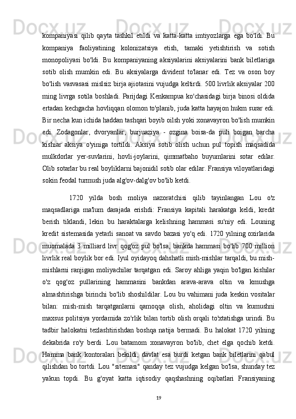 kompaniyasi   qilib   qayta   tashkil   etildi   va   katta-katta   imtiyozlarga   ega   bo'ldi.   Bu
kompaniya   faoliyatining   kolonizatsiya   etish,   tamaki   yetishtirish   va   sotish
monopoliyasi   bo'ldi.   Bu   kompaniyaning   aksiyalarini   aksiyalarini   bank   biletlariga
sotib   olish   mumkin   edi.   Bu   aksiyalarga   divident   to'lanar   edi.   Tez   va   oson   boy
bo'lish vasvasasi mislsiz birja ajiotasini vujudga keltirdi. 500 livrlik aksiyalar 200
ming livrga sotila boshladi. Parijdagi Kenkampua ko'chasidagi  birja binosi oldida
ertadan kechgacha hovliqqan olomon to'planib, juda katta hayajon hukm   surar edi.
Bir necha kun ichida haddan tashqari boyib oilsh yoki xonavayron bo'lish mumkin
edi.   Zodagonlar,   dvoryanlar,   burjuaziya   -   ozgina   boisa-da   puli   boigan   barcha
kishiar   aksiya   o'yiniga   tortildi.   Aksiya   sotib   olish   uchun   pul   topish   maqsadida
mulkdorlar   yer-suvlarini,   hovli-joylarini,   qimmatbaho   buyumlarini   sotar   edilar.
Olib sotarlar bu real boyliklarni bajonidil sotib olar edilar. Fransiya viloyatlaridagi
sokin feodal turmush juda alg'ov-dalg'ov bo'lib ketdi.
  1720   yilda   bosh   moliya   nazoratchisi   qilib   tayinlangan   Lou   o'z
maqsadlariga   ma'lum   darajada   erishdi:   Fransiya   kapitali   harakatga   keldi,   kredit
berish   tiklandi,   lekin   bu   haraktalarga   kelishning   hammasi   su'niy   edi.   Louning
kredit  sistemasida  yetarli   sanoat  va savdo bazasi  yo'q edi. 1720 yilning oxirlarida
muomalada   3   milliard   livr   qog'oz   pul   bo'lsa,   bankda   hammasi   bo'lib   700   million
livrlik real boylik bor edi. Iyul oyidayoq dahshatli mish-mishlar tarqaldi, bu mish-
mishlarni  ranjigan moliyachilar   tarqatgan  edi.  Saroy  ahliga yaqin  bo'lgan  kishilar
o'z   qog'oz   pullarining   hammasini   bankdan   arava-arava   oltin   va   kmushga
almashtirishga  birinchi   bo'lib  shoshildilar. Lou bu  vahimani   juda  keskin  vositalar
bilan:   mish-mish   tarqatganlarni   qamoqqa   olish,   aholidagi   oltin   va   kumushni
maxsus politsiya yordamida zo'rlik bilan tortib olish orqali to'xtatishga urindi. Bu
tadbir   halokatni   tezlashtirishdan   boshqa   natija   bermadi.   Bu   halokat   1720   yilning
dekabrida   ro'y   berdi.   Lou   batamom   xonavayron   bo'lib,   chet   elga   qochib   ketdi.
Hamma   bank   kontoralari   bekildi,   davlat   esa   burdi   ketgan   bank   biletlarini   qabul
qilishdan bo tortdi.   Lou "sitemasi"  qanday tez vujudga kelgan bo'lsa, shunday tez
yakun   topdi.   Bu   g'oyat   katta   iqtisodiy   qaqshashning   oqibatlari   Fransiyaning
19 