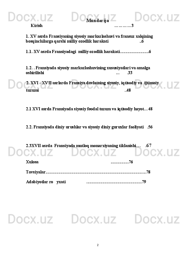 Mundarija                   
     Kirish …………3
1.  XV asrda Fransiyaning siyosiy markazlashuvi va fransuz xalqining 
bosqinchilarga qarshi milliy ozodlik harakati ..6	

1.1.   XV asrda Fransiyadagi  milliy ozodlik harakati ...........................6
1.2.   . Fransiyada siyosiy markazlashuvining xususiyatlari va amalga 
oshirilishi … .33	
 
                 2.  XVI - XVII asrlarda Fransiya davlatning siyosiy, iqtisodiy va  ijtimoiy 
tuzumi ..48	

 
2.1   XVI asrda Fransiyada siyosiy feodal tuzum va iqtisodiy hayot…48
  
2.2.   Fransiyada diniy urushlar va siyosiy diniy guruxlar faoliyati .56	

2.3XVII asrda  Fransiyada mutloq monarxiyaning tiklanishi … .67

  
Xulosa .................76	

Tavsiyalar........................................................................................... ...78
Adabiyotlar ro yxati ...............................................	
  .....79
2 