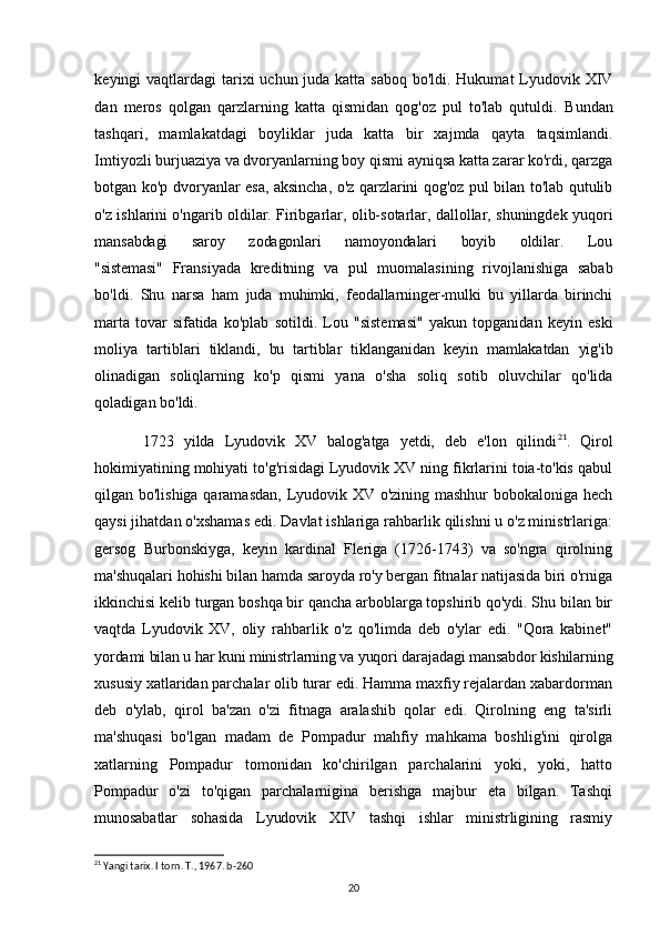keyingi vaqtlardagi  tarixi  uchun juda katta saboq bo'ldi. Hukumat  Lyudovik XIV
dan   meros   qolgan   qarzlarning   katta   qismidan   qog'oz   pul   to'lab   qutuldi.   Bundan
tashqari,   mamlakatdagi   boyliklar   juda   katta   bir   xajmda   qayta   taqsimlandi.
Imtiyozli burjuaziya va dvoryanlarning boy qismi ayniqsa katta zarar ko'rdi, qarzga
botgan ko'p dvoryanlar esa, aksincha, o'z qarzlarini qog'oz pul bilan to'lab qutulib
o'z ishlarini o'ngarib oldilar. Firibgarlar, olib-sotarlar, dallollar, shuningdek yuqori
mansabdagi       saroy       zodagonlari       namoyondalari       boyib       oldilar.       Lou
"sistemasi"   Fransiyada   kreditning   va   pul   muomalasining   rivojlanishiga   sabab
bo'ldi.   Shu   narsa   ham   juda   muhimki,   feodallarninger-mulki   bu   yillarda   birinchi
marta   tovar   sifatida   ko'plab   sotildi.   Lou   "sistemasi"   yakun   topganidan   keyin   eski
moliya   tartiblari   tiklandi,   bu   tartiblar   tiklanganidan   keyin   mamlakatdan   yig'ib
olinadigan   soliqlarning   ko'p   qismi   yana   o'sha   soliq   sotib   oluvchilar   qo'lida
qoladigan bo'ldi.
1723   yilda   Lyudovik   XV   balog'atga   yetdi,   deb   e'lon   qilindi 21
.   Qirol
hokimiyatining mohiyati to'g'risidagi Lyudovik XV ning fikrlarini toia-to'kis qabul
qilgan bo'lishiga qaramasdan, Lyudovik XV o'zining mashhur bobokaloniga hech
qaysi jihatdan o'xshamas edi. Davlat ishlariga rahbarlik qilishni u o'z ministrlariga:
gersog   Burbonskiyga,   keyin   kardinal   Fleriga   (1726-1743)   va   so'ngra   qirolning
ma'shuqalari hohishi bilan hamda saroyda ro'y bergan fitnalar natijasida biri o'rniga
ikkinchisi kelib turgan boshqa bir qancha arboblarga topshirib qo'ydi. Shu bilan bir
vaqtda   Lyudovik   XV,   oliy   rahbarlik   o'z   qo'limda   deb   o'ylar   edi.   "Qora   kabinet"
yordami bilan u har kuni ministrlarning va yuqori darajadagi mansabdor kishilarning
xususiy xatlaridan parchalar olib turar edi. Hamma maxfiy rejalardan xabardorman
deb   o'ylab,   qirol   ba'zan   o'zi   fitnaga   aralashib   qolar   edi.   Qirolning   eng   ta'sirli
ma'shuqasi   bo'lgan   madam   de   Pompadur   mahfiy   mahkama   boshlig'ini   qirolga
xatlarning   Pompadur   tomonidan   ko'chirilgan   parchalarini   yoki,   yoki,   hatto
Pompadur   o'zi   to'qigan   parchalarnigina   berishga   majbur   eta   bilgan.   Tashqi
munosabatlar   sohasida   Lyudovik   XIV   tashqi   ishlar   ministrligining   rasmiy
21
 Yangi tarix. I torn. T., 1967. b-260
20 