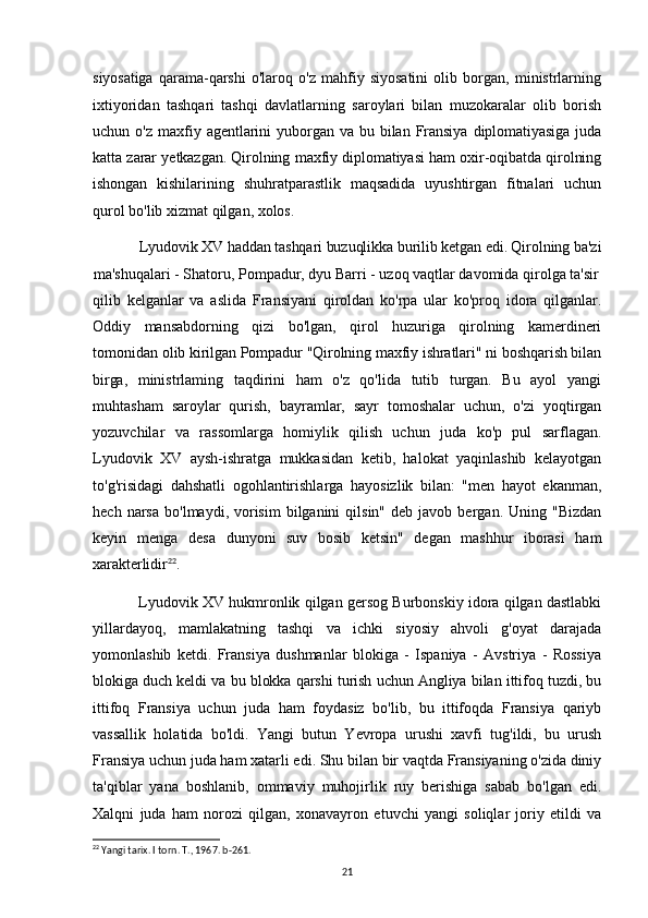 siyosatiga   qarama-qarshi   o'laroq   o'z   mahfiy   siyosatini   olib   borgan,   ministrlarning
ixtiyoridan   tashqari   tashqi   davlatlarning   saroylari   bilan   muzokaralar   olib   borish
uchun   o'z   maxfiy  agentlarini   yuborgan  va   bu   bilan   Fransiya   diplomatiyasiga   juda
katta zarar yetkazgan. Qirolning maxfiy diplomatiyasi ham oxir-oqibatda qirolning
ishongan   kishilarining   shuhratparastlik   maqsadida   uyushtirgan   fitnalari   uchun
qurol bo'lib xizmat qilgan, xolos.
Lyudovik XV haddan tashqari buzuqlikka burilib ketgan edi. Qirolning ba'zi
ma'shuqalari - Shatoru, Pompadur, dyu Barri - uzoq vaqtlar davomida qirolga ta'sir
qilib   kelganlar   va   aslida   Fransiyani   qiroldan   ko'rpa   ular   ko'proq   idora   qilganlar.
Oddiy   mansabdorning   qizi   bo'lgan,   qirol   huzuriga   qirolning   kamerdineri
tomonidan  olib kirilgan Pompadur "Qirolning maxfiy ishratlari" ni boshqarish bilan
birga,   ministrlaming   taqdirini   ham   o'z   qo'lida   tutib   turgan.   Bu   ayol   yangi
muhtasham   saroylar   qurish,   bayramlar,   sayr   tomoshalar   uchun,   o'zi   yoqtirgan
yozuvchilar   va   rassomlarga   homiylik   qilish   uchun   juda   ko'p   pul   sarflagan.
Lyudovik   XV   aysh-ishratga   mukkasidan   ketib,   halokat   yaqinlashib   kelayotgan
to'g'risidagi   dahshatli   ogohlantirishlarga   hayosizlik   bilan:   "men   hayot   ekanman,
hech  narsa   bo'lmaydi,  vorisim   bilganini  qilsin"   deb  javob  bergan.  Uning  "Bizdan
keyin   menga   desa   dunyoni   suv   bosib   ketsin"   degan   mashhur   iborasi   ham
xarakterlidir 22
.
Lyudovik XV hukmronlik qilgan gersog Burbonskiy idora qilgan dastlabki
yillardayoq,   mamlakatning   tashqi   va   ichki   siyosiy   ahvoli   g'oyat   darajada
yomonlashib   ketdi.   Fransiya   dushmanlar   blokiga   -   Ispaniya   -   Avstriya   -   Rossiya
blokiga duch keldi va bu blokka qarshi turish uchun Angliya bilan ittifoq tuzdi, bu
ittifoq   Fransiya   uchun   juda   ham   foydasiz   bo'lib,   bu   ittifoqda   Fransiya   qariyb
vassallik   holatida   bo'ldi.   Yangi   butun   Yevropa   urushi   xavfi   tug'ildi,   bu   urush
Fransiya uchun juda ham xatarli edi. Shu bilan bir vaqtda Fransiyaning o'zida diniy
ta'qiblar   yana   boshlanib,   ommaviy   muhojirlik   ruy   berishiga   sabab   bo'lgan   edi.
Xalqni   juda   ham   norozi   qilgan,   xonavayron   etuvchi   yangi   soliqlar   joriy   etildi   va
22
 Yangi tarix. I torn. T., 1967. b-261.
21 
