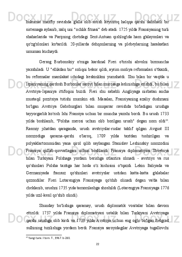 hukumat   maxfiy   ravishda   g'alla   olib-sotish   keyinroq   halqqa   qarshi   dahshatli   bir
sistemaga aylanib, xalq uni "ochlik fitnasi" deb atadi. 1725 yilda Fransiyaning turli
shaharlarida   va   Parijning   chetidagi   Sent-Antuan   qishlog'ida   ham   g'alayonlari   va
qo'zg'olonlari   ko'tarildi.   20-yillarda   dehqonlarning   va   plebeylarning   harakatlari
umuman kuchaydi.
Gersog   Burbonskiy   o'rniga   kardinal   Fieri   o'tirishi   ahvolni   birmuncha
yaxshiladi. U "ellikdan bir" soliqni bekor qildi, ayrim moliya reformalari o'tkazdi,
bu   reformalar   mamlakat   ichidagi   keskinlikni   yumshatdi.   Shu   bilan   bir   vaqtda   u
Ispaniyaning qardosh Burbonlar saroyi bilan murosaga kelinishiga erishdi, bu bilan
Avstriya-Ispaniya   ittifoqini   buzdi.   Fieri   shu   sababli   Angliyaga   nisbatan   ancha
mustaqil   pozitsiya   tutishi   mumkin   edi.   Masalan,   Fransiyaning   azaliy   dushmani
bo'lgan   Avstriya   Gabsburglari   bilan   muqarrar   ravishda   bo'ladigan   urushga
tayyorgarlik ko'rish Ishi  Fransiya uchun bir muncha yaxshi  bordi. Bu urush 1733
yilda   boshlanib,   "Polsha   merosi   uchun   olib   borilgan   urush"   degan   nom   oldi 23
.
Rasmiy   jihatdan   qaraganda,   urush   avstriyslar-ruslar   taklif   qilgan   Avgust   III
nomzodiga   qarama-qarshi   o'laroq,   1709   yilda   taxtdan   tushirilgan   va
polyaklartomonidan   yana   qirol   qilib   saylangan   Stanislav   Leshinskiy   nomzodini
Fransiya   qullab-quvvatlagani   uchun   boshlandi.   Fransiya   diplomatiyasi   Shvetsiya
bilan   Turkiyani   Polshaga   yordam   berishga   otlantira   olmadi   -   avstriys   va   rus
qo'shinlari   Polsha   taxtiga   har   hoda   o'z   kishisini   o'tqazdi.   Lekin   Italiyada   va
Germaniyada   fransuz   qo'shinlari   avstriyslar   ustidan   katta-katta   g'alabalar
qozondilar.   Fieri   Lotarengiya   Fransiyaga   qo'shib   olinadi   degan   va'da   bilan
cheklanib, urushni 1735 yida tamomlashga shoshildi (Lotarengiya Fransiyaga 1776
yilda uzil-kesil qo'shib olindi).
Shunday   bo'lishiga   qaramay,   urush   diplomatik   vositalar   bilan   davom
ettirildi:   1737   yilda   Fransiya   diplomatiyasi   ustalik   bilan   Turkiyani   Avstriyaga
qarshi   urushga  olib kirdi  va 1739 yilda Avstriya uchun eng og'ir  bo'lgan Belgrad
sulhining   tuzilishiga   yordam   berdi.   Fransiya   saroyidagilar   Avstriyaga   tugallovchi
23
 Yangi tarix. I torn. T., 1967. b-261.
22 