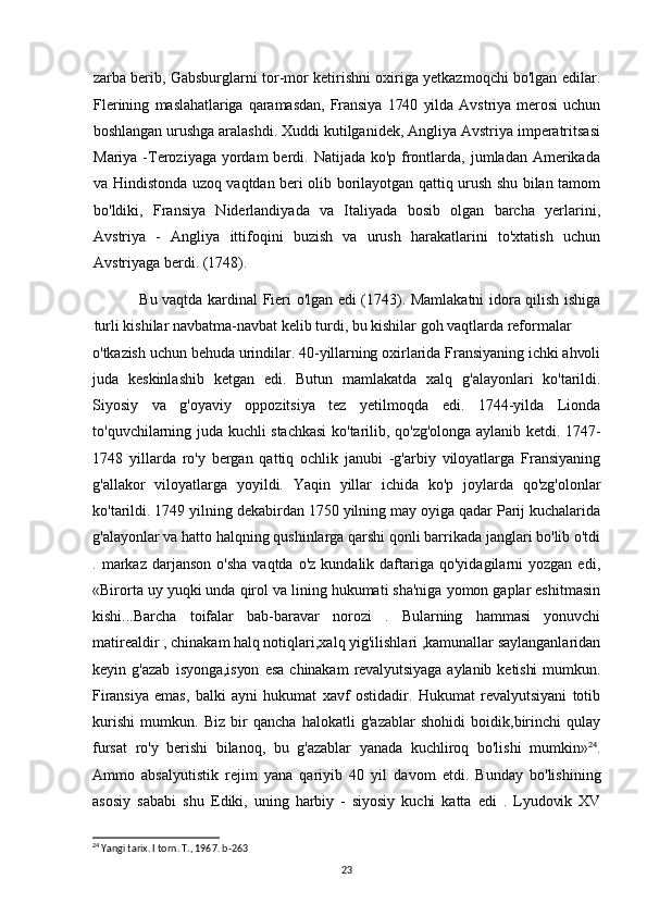 zarba berib,   Gabsburglarni tor-mor ketirishni oxiriga yetkazmoqchi bo'lgan edilar.
Flerining   maslahatlariga   qaramasdan,   Fransiya   1740   yilda   Avstriya   merosi   uchun
boshlangan  urushga aralashdi. Xuddi kutilganidek, Angliya Avstriya imperatritsasi
Mariya -Teroziyaga yordam  berdi. Natijada ko'p frontlarda, jumladan Amerikada
va Hindistonda uzoq vaqtdan beri olib borilayotgan qattiq urush shu bilan tamom
bo'ldiki,   Fransiya   Niderlandiyada   va   Italiyada   bosib   olgan   barcha   yerlarini,
Avstriya   -   Angliya   ittifoqini   buzish   va   urush   harakatlarini   to'xtatish   uchun
Avstriyaga berdi. (1748).
Bu vaqtda kardinal Fieri o'lgan edi (1743). Mamlakatni idora qilish ishiga
turli kishilar navbatma-navbat kelib turdi, bu kishilar goh vaqtlarda reformalar
o'tkazish uchun behuda urindilar. 40-yillarning oxirlarida Fransiyaning ichki ahvoli
juda   keskinlashib   ketgan   edi.   Butun   mamlakatda   xalq   g'alayonlari   ko'tarildi.
Siyosiy   va   g'oyaviy   oppozitsiya   tez   yetilmoqda   edi.   1744-yilda   Lionda
to'quvchilarning juda kuchli stachkasi  ko'tarilib, qo'zg'olonga aylanib ketdi. 1747-
1748   yillarda   ro'y   bergan   qattiq   ochlik   janubi   -g'arbiy   viloyatlarga   Fransiyaning
g'allakor   viloyatlarga   yoyildi.   Yaqin   yillar   ichida   ko'p   joylarda   qo'zg'olonlar
ko'tarildi. 1749 yilning dekabirdan 1750 yilning may oyiga qadar Parij kuchalarida
g'alayonlar va hatto halqning qushinlarga qarshi qonli barrikada janglari bo'lib o'tdi
.  markaz   darjanson  o'sha  vaqtda  o'z   kundalik  daftariga  qo'yidagilarni  yozgan  edi,
«Birorta uy yuqki unda qirol va lining hukumati sha'niga yomon gaplar eshitmasin
kishi...Barcha   toifalar   bab-baravar   norozi   .   Bularning   hammasi   yonuvchi
matirealdir , chinakam halq notiqlari,xalq yig'ilishlari ,kamunallar saylanganlaridan
keyin   g'azab   isyonga,isyon   esa   chinakam   revalyutsiyaga   aylanib   ketishi   mumkun.
Firansiya   emas,   balki   ayni   hukumat   xavf   ostidadir.   Hukumat   revalyutsiyani   totib
kurishi   mumkun.   Biz   bir   qancha   halokatli   g'azablar   shohidi   boidik,birinchi   qulay
fursat   ro'y   berishi   bilanoq,   bu   g'azablar   yanada   kuchliroq   bo'lishi   mumkin» 24
.
Ammo   absalyutistik   rejim   yana   qariyib   40   yil   davom   etdi.   Bunday   bo'lishining
asosiy   sababi   shu   Ediki,   uning   harbiy   -   siyosiy   kuchi   katta   edi   .   Lyudovik   XV
24
 Yangi tarix. I torn. T., 1967. b-263
23 