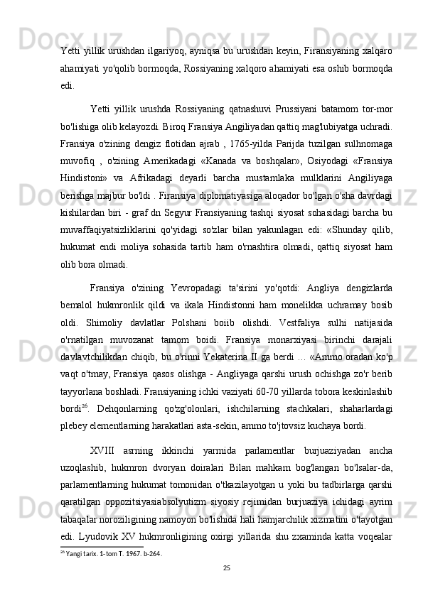Yetti yillik urushdan ilgariyoq, ayniqsa bu urushdan keyin, Firansiyaning xalqaro
ahamiyati yo'qolib bormoqda, Rossiyaning xalqoro ahamiyati esa oshib bormoqda
edi.
Yetti   yillik   urushda   Rossiyaning   qatnashuvi   Prussiyani   batamom   tor-mor
bo'lishiga olib kelayozdi. Biroq Fransiya Angiliyadan qattiq mag'lubiyatga uchradi.
Fransiya   o'zining   dengiz   flotidan   ajrab   ,   1765-yilda   Parijda   tuzilgan   sulhnomaga
muvofiq   ,   o'zining   Amerikadagi   «Kanada   va   boshqalar»,   Osiyodagi   «Fransiya
Hindistoni»   va   Afrikadagi   deyarli   barcha   mustamlaka   mulklarini   Angiliyaga
berishga majbur bo'ldi . Firansiya diplomatiyasiga aloqador bo'lgan o'sha davrdagi
kishilardan biri - graf dn Segyur Fransiyaning tashqi siyosat  sohasidagi  barcha bu
muvaffaqiyatsizliklarini   qo'yidagi   so'zlar   bilan   yakunlagan   edi:   «Shunday   qilib,
hukumat   endi   moliya   sohasida   tartib   ham   o'rnashtira   olmadi,   qattiq   siyosat   ham
olib   bora olmadi. 
Fransiya   o'zining   Yevropadagi   ta'sirini   yo'qotdi:   Angliya   dengizlarda
bemalol   hukmronlik   qildi   va   ikala   Hindistonni   ham   monelikka   uchramay   bosib
oldi.   Shimoliy   davlatlar   Polshani   boiib   olishdi.   Vestfaliya   sulhi   natijasida
o'rnatilgan   muvozanat   tamom   boidi.   Fransiya   monarxiyasi   birinchi   darajali
davlavtchilikdan chiqib, bu o'rinni  Yekaterina II ga berdi   ...   «Ammo oradan ko'p
vaqt   o'tmay,  Fransiya  qasos  olishga   -   Angliyaga   qarshi   urush  ochishga   zo'r   berib
tayyorlana boshladi. Fransiyaning ichki vaziyati 60-70 yillarda tobora keskinlashib
bordi 26
.   Dehqonlarning   qo'zg'olonlari,   ishchilarning   stachkalari,   shaharlardagi
plebey elementlarning harakatlari asta-sekin, ammo to'jtovsiz kuchaya bordi.
XVIII   asrning   ikkinchi   yarmida   parlamentlar   burjuaziyadan   ancha
uzoqlashib,   hukmron   dvoryan   doiralari   Bilan   mahkam   bog'langan   bo'lsalar-da,
parlamentlarning  hukumat   tomonidan   o'tkazilayotgan   u   yoki   bu   tadbirlarga   qarshi
qaratilgan   oppozitsiyasiabsolyutizm   siyosiy   rejimidan   burjuaziya   ichidagi   ayrim
tabaqalar noroziligining namoyon bo'lishida hali hamjarchilik xizmatini o'tayotgan
edi.   Lyudovik   XV   hukmronligining   oxirgi   yillarida   shu   zxaminda   katta   voqealar
26
 Yangi tarix. 1-tom T. 1967. b-264.
25 