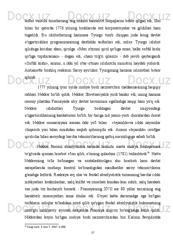 tadbir vinochi sinorlarning eng muhim banralitet huquqlarini bekor qilgan edi; Shu
bilan   bir   qatorda   1776   yilning   boshlarida   sex   korporatsiyalar   va   gildillari   ham
tugatildi.   Bu   islohotlarning   hammasi   Tyurgo   tuzib   chiqqan   juda   keng   davlat
o'zgartirishlari   programmasining   dastlabki   tadbirlari   edi,   xolos.   Tyurgo   islohot
qilishiga kirishar ekan, qirolga: «Men o'zimni qirol qo'liga emas, balki sofdil kishi
qo'liga   topshiraman»   -   degan   edi,   «ham   to'g'ri   qilasiz»   -   deb   javob   qaytargandi
«Sofdil  kishi», ammo, u ikki  yil  o'tar-o'tmas islohotchi  ministrni  haydab yubordi.
Antuanetta   boshliq  reaksion   Saroy  ayo'nlari   Tyurgoning  hamma   isloxotlari   bekor
qilindi.
1777 yilning iyun oyida  moliya bosh  nazoratchisi  mahkamasining  haqiqiy
rahbari Nekker bo'lib qoldi. Nekker Shvetsariyalik yirik bankir edi, uning hamma
rasmiy jihatdan Fransiyada  oliy davlat  lavozimini  egallashga  xaqqi  ham  yo'q edi.
Nekker       islohotlari       Tyurgo       boshlagan       davlat       miqyosidagi
o'zgartirishlarining   karikaturasi bo'lib, bir-biriga zid yarim-yorti choralardan iborat
edi.   Nekker   monarxiyani   asosan   ikki   yo'l   bilan   :   «tejamlik»va   ichki   zayomlar
chiqarish   yoii   bilan   sinishdan   saqlab   qolmoqchi   edi.   Ammo   «tejamlik»   isrofgar
qirolicha bilan saroydagi barcha tekinxo'rlarning qattiq noroziligiga sabab bo'ldi.
Nekker   fransuz   absolyutizmi   tarixida   birinchi   marta   moliya   boshqarmasi
to'g'risida qisman hisobot e'lon qilib, o'zining qulashini (1781) tezlashtirdi 28
. Hatto
Nekkerning   to'la   bo'lmagan   va   soxtalashtirilgan   shu   hisoboti   ham   davlat
xarajatlarida   mutlaqo   kontrol   bo'lmasligidan   manfaatdor   saroy   tekinxo'rlarini
g'azabga keltirdi. Reaksiya avj olar va feodal absolyutistik tuzumning barcha ichki
ziddiyatlari keskinlashar, xalq kulfat va musibati kundan-kun oshib, xalq harakati
esa   juda   tez   kuchayib   borardi   -   Fransiyaning   XVII   asr   80   yillar   tarixining   eng
harakterli   xususiyatlari   anna   shular   edi.   G'oyat   katta   daromadga   ega   bo'lgan
toifalarni   soliqlar   to'lashdan   ozod   qilib   qo'ygan   feodal   absolyutistik   hukumatning
noto'g'ri   moliyaviy   siyosati   natijasida   Fransiya   inqiroz   bo'sag'asiga   kelib   qoldi.
Nikkerdan   keyin   bo'lgan   moliya   bosh   nazoratchisidan   biri   Kalonn   favqulodda
28
 Yangi tarix. 1-tom T. 1967. b-288
27 