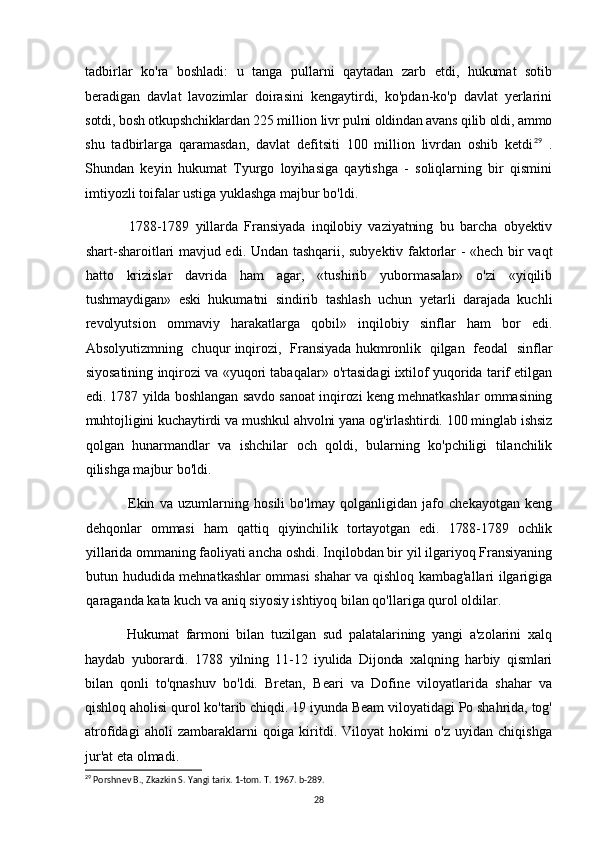 tadbirlar   ko'ra   boshladi:   u   tanga   pullarni   qaytadan   zarb   etdi,   hukumat   sotib
beradigan   davlat   lavozimlar   doirasini   kengaytirdi,   ko'pdan-ko'p   davlat   yerlarini
sotdi, bosh otkupshchiklardan 225 million livr pulni oldindan avans qilib oldi, ammo
shu   tadbirlarga   qaramasdan,   davlat   defitsiti   100   million   livrdan   oshib   ketdi 29
  .
Shundan   keyin   hukumat   Tyurgo   loyihasiga   qaytishga   -   soliqlarning   bir   qismini
imtiyozli toifalar ustiga yuklashga majbur bo'ldi.
1788-1789   yillarda   Fransiyada   inqilobiy   vaziyatning   bu   barcha   obyektiv
shart-sharoitlari mavjud edi. Undan tashqarii, subyektiv faktorlar - «hech bir vaqt
hatto   krizislar   davrida   ham   agar,   «tushirib   yubormasalar»   o'zi   «yiqilib
tushmaydigan»   eski   hukumatni   sindirib   tashlash   uchun   yetarli   darajada   kuchli
revolyutsion   ommaviy   harakatlarga   qobil»   inqilobiy   sinflar   ham   bor   edi.
Absolyutizmning   chuqur inqirozi,   Fransiyada hukmronlik   qilgan   feodal   sinflar
siyosatining inqirozi va «yuqori tabaqalar» o'rtasidagi ixtilof yuqorida tarif etilgan
edi. 1787 yilda boshlangan savdo sanoat inqirozi keng mehnatkashlar ommasining
muhtojligini kuchaytirdi va mushkul ahvolni yana og'irlashtirdi. 100 minglab ishsiz
qolgan   hunarmandlar   va   ishchilar   och   qoldi,   bularning   ko'pchiligi   tilanchilik
qilishga majbur bo'ldi.
Ekin   va   uzumlarning   hosili   bo'lmay   qolganligidan   jafo   chekayotgan   keng
dehqonlar   ommasi   ham   qattiq   qiyinchilik   tortayotgan   edi.   1788-1789   ochlik
yillarida  ommaning faoliyati ancha oshdi. Inqilobdan bir yil ilgariyoq Fransiyaning
butun hududida mehnatkashlar ommasi shahar va qishloq kambag'allari ilgarigiga
qaraganda kata kuch va aniq siyosiy ishtiyoq bilan qo'llariga qurol oldilar.
Hukumat   farmoni   bilan   tuzilgan   sud   palatalarining   yangi   a'zolarini   xalq
haydab   yuborardi.   1788   yilning   11-12   iyulida   Dijonda   xalqning   harbiy   qismlari
bilan   qonli   to'qnashuv   bo'ldi.   Bretan,   Beari   va   Dofine   viloyatlarida   shahar   va
qishloq aholisi qurol ko'tarib chiqdi. 19 iyunda Beam viloyatidagi Po shahrida, tog'
atrofidagi   aholi   zambaraklarni   qoiga   kiritdi.   Viloyat   hokimi   o'z   uyidan   chiqishga
jur'at eta olmadi.
29
 Porshnev B., Zkazkin S. Yangi tarix. 1-tom. T. 1967. b-289.
28 