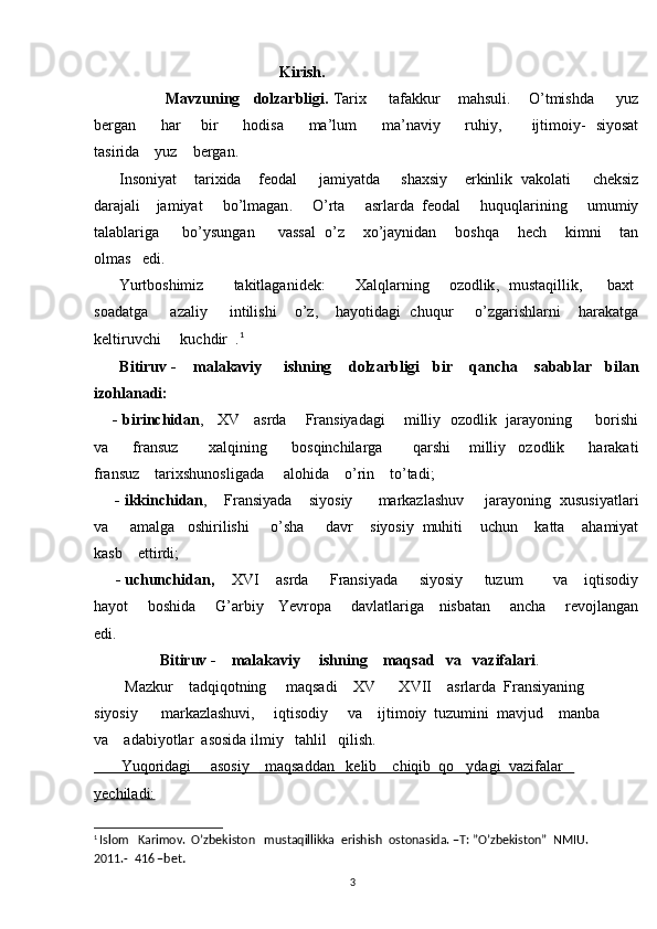                                                  Kirish.  
                  Mavzuning      dolzarbligi .   Tarix        tafakkur       mahsuli .      O ’ tmishda        yuz
bergan           har         bir           hodisa           ma ’ lum           ma ’ naviy           ruhiy ,            ijtimoiy -    siyosat
tasirida      yuz      bergan . 
       Insoniyat      tarixida      feodal       jamiyatda       shaxsiy      erkinlik    vakolati       cheksiz
darajali      jamiyat       bo ’ lmagan .      O ’ rta       asrlarda    feodal       huquqlarining       umumiy
talablariga         bo ’ ysungan         vassal     o ’ z        xo ’ jaynidan        boshqa        hech        kimni        tan
olmas     edi .  
          Yurtboshimiz             takitlaganidek :            Xalqlarning         ozodlik ,    mustaqillik ,          baxt  	
soadatga        azaliy        intilishi       o ’ z ,      hayotidagi     chuqur        o ’ zgarishlarni       harakatga
keltiruvchi       kuchdir   .	
 1
       Bitiruv  -     malakaviy       ishning      dolzarbligi     bir      qancha      sabablar     bilan
izohlanadi :
       -  birinchidan ,     XV       asrda        Fransiyadagi        milliy    	
 ozodlik     jarayoning         borishi
va         fransuz           xalqining         bosqinchilarga           qarshi       milliy    	
 ozodlik         harakati
fransuz      tarixshunosligada       alohida      o ’ rin      to ’ tadi ;
     -  ikkinchidan ,     Fransiyada      siyosiy        markazlashuv       jarayoning    xususiyatlari
va       amalga     oshirilishi       o ’ sha       davr      siyosiy    muhiti      uchun      katta      ahamiyat
kasb      ettirdi ;
      -  uchunchidan ,      XVI      asrda       Fransiyada       siyosiy       tuzum         va      iqtisodiy
hayot         boshida         G ’ arbiy       Yevropa         davlatlariga       nisbatan         ancha         revojlangan
edi .
                  Bitiruv -    malakaviy     ishning    maqsad   va   vazifalari .  
        Mazkur    tadqiqotning     maqsadi    XV    XVII    asrlarda  Fransiyaning     	

siyosiy      markazlashuvi,     iqtisodiy     va    ijtimoiy  tuzumini  mavjud    manba  
va    adabiyotlar  asosida ilmiy   tahlil   qilish.
       Yuqoridagi     asosiy    maqsaddan   kelib    chiqib  qo ydagi  vazifalar   	

yechiladi:
1
  Islom   Karimov.  O’zbekiston   mustaqillikka  erishish  ostonasida. –T: ”O’zbekiston”  NMIU.   
2011.-  416 –bet .
3 