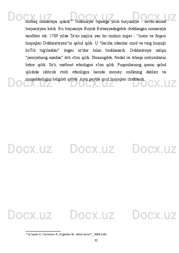 mutlaq   monarxiya   quladi 32
.   Hokimiyat   tepasiga   yirik   burjuaziya   -   savdo-sanoat
burjuaziyasi   keldi.   Bu   burjuaziya   Buyuk   Britaniyadagidek   cheklangan   monarxiya
tarafdori   edi.   1789   yilda   Ta'sis   majlisi   yan   bir   muhim   xujjat   -   "Inson   va   fuqaro
huquqlari   Deklaratsiyasi"ni   qabul   qildi.  U   "barcha   odamlar   ozod   va  teng   huquqli
boTib   tug'iladilar"   degan   so'zlar   bilan   boshlanardi.   Deklaratsiya   xalqni
"jamiyatning manbai"  deb  e'lon  qildi.  Shuningdek, feodal   va tabaqa  imtiyozlarini
bekor   qildi.   So'z,   matbuot   erkinligini   e'lon   qildi.   Fuqarolarning   qonun   qabul
qilishda   ishtirok   etish   erkinligini   hamda   xususiy   mulkning   dahlsiz   va
muqaddasligini belgilab qo'ydi. Ayni paytda qirol huquqlari cheklandi.
32
 Jo'rayev U., Farmonov R., Ergashev Sh.  Jahon tarixi T., 2006 b-60.
32 
