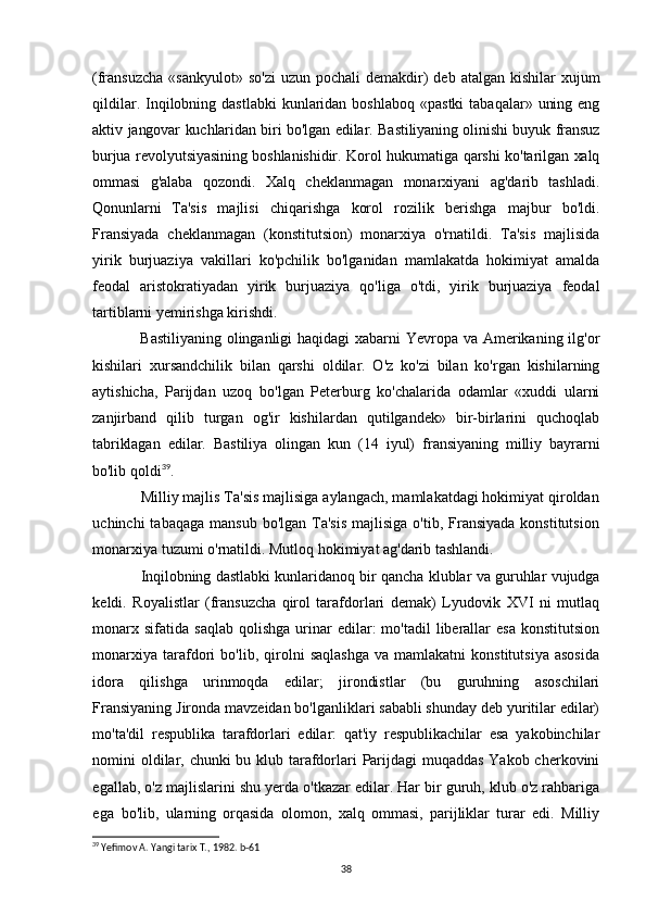 (fransuzcha  «sankyulot»  so'zi   uzun pochali   demakdir)   deb atalgan  kishilar   xujum
qildilar.  Inqilobning  dastlabki   kunlaridan  boshlaboq  «pastki   tabaqalar»  uning  eng
aktiv   jangovar kuchlaridan biri bo'lgan edilar. Bastiliyaning olinishi buyuk fransuz
burjua revolyutsiyasining boshlanishidir. Korol hukumatiga qarshi ko'tarilgan xalq
ommasi   g'alaba   qozondi.   Xalq   cheklanmagan   monarxiyani   ag'darib   tashladi.
Qonunlarni   Ta'sis   majlisi   chiqarishga   korol   rozilik   berishga   majbur   bo'ldi.
Fransiyada   cheklanmagan   (konstitutsion)   monarxiya   o'rnatildi.   Ta'sis   majlisida
yirik   burjuaziya   vakillari   ko'pchilik   bo'lganidan   mamlakatda   hokimiyat   amalda
feodal   aristokratiyadan   yirik   burjuaziya   qo'liga   o'tdi,   yirik   burjuaziya   feodal
tartiblarni yemirishga kirishdi.
Bastiliyaning olinganligi  haqidagi  xabarni  Yevropa va Amerikaning ilg'or
kishilari   xursandchilik   bilan   qarshi   oldilar.   O'z   ko'zi   bilan   ko'rgan   kishilarning
aytishicha,   Parijdan   uzoq   bo'lgan   Peterburg   ko'chalarida   odamlar   «xuddi   ularni
zanjirband   qilib   turgan   og'ir   kishilardan   qutilgandek»   bir-birlarini   quchoqlab
tabriklagan   edilar.   Bastiliya   olingan   kun   (14   iyul)   fransiyaning   milliy   bayrarni
bo'lib  qoldi 39
.
Milliy majlis Ta'sis majlisiga aylangach, mamlakatdagi hokimiyat qiroldan
uchinchi  tabaqaga   mansub  bo'lgan Ta'sis   majlisiga  o'tib, Fransiyada  konstitutsion
monarxiya tuzumi o'rnatildi. Mutloq hokimiyat ag'darib tashlandi.
Inqilobning dastlabki kunlaridanoq bir qancha klublar va guruhlar vujudga
keldi.   Royalistlar   (fransuzcha   qirol   tarafdorlari   demak)   Lyudovik   XVI   ni   mutlaq
monarx  sifatida   saqlab  qolishga   urinar  edilar:   mo'tadil   liberallar  esa  konstitutsion
monarxiya   tarafdori   bo'lib,   qirolni   saqlashga   va  mamlakatni   konstitutsiya   asosida
idora   qilishga   urinmoqda   edilar;   jirondistlar   (bu   guruhning   asoschilari
Fransiyaning Jironda mavzeidan bo'lganliklari sababli shunday deb yuritilar edilar)
mo'ta'dil   respublika   tarafdorlari   edilar:   qat'iy   respublikachilar   esa   yakobinchilar
nomini oldilar, chunki  bu klub tarafdorlari Parijdagi  muqaddas Yakob cherkovini
egallab, o'z majlislarini shu yerda o'tkazar edilar. Har bir guruh, klub o'z rahbariga
ega   bo'lib,   ularning   orqasida   olomon,   xalq   ommasi,   parijliklar   turar   edi.   Milliy
39
 Yefimov A. Yangi tarix T., 1982. b-61
38 