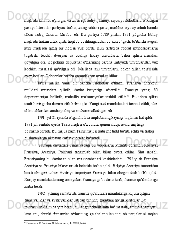majlisda  kata rol o'ynagan va zarur iqtisodiy-ijtimoiy, siyosiy islohotlarni o'tkazgan
partiya liberallar partiyasi bo'lib, uning rahbari jasur, mashhur siyosiy arbob hamda
ulkan   notiq   Onoridi   Mirabo   edi.   Bu   partiya   1789   yildan   1791   yilgacha   Milliy
majlisda  hukmronlik qildi. Inqilob boshlanganidan 20 kun o'tgach, to'rtinchi avgust
kuni   majlisda   qiziq   bir   hodisa   yuz   berdi.   Kun   tartibida   feodal   munosabatlarni
tugatish,   feodal,   dvoryan   va   boshqa   faxriy   unvonlarni   bekor   qilish   masalasi
qo'yilgan edi.   Ko'pchilik  deputatlar   o'zlarining  barcha  imtiyozli   unvonlaridan  voz
kechish   masalasi   qo'yilgan   edi.   Majlisda   shu   unvonlarni   bekor   qilish   to'g'risida
ovoz berilar. Dehqonlar barcha qaramlikdan ozod etildilar.
Ta'sis   majlisi   yana   bir   qancha   islohotlar   o'tkazdi.   Fransiya   cherkovi
mulklari   musodara   qilinib,   davlat   ixtiyoriga   o'tkazildi.   Fransiya   yangi   80
deportamentga   bo'linib,   mahalliy   ma'muriyatlar   tashkil   etildi 40
.   Bu   idora   qilish
usuli   hozirgacha davom etib kelmoqda. Yangi sud mamlakatlari tashkil etildi, ular
oldin  ishlaridan ancha pishiq va mukammallashgan edi.
1791 yil 21 iyunda o'tgan hodisa inqilobining keyingi taqdirini hal qildi.
1791 yil sentabr oyida Ta'sis majlisi o'z o'rnini qonun chiqaruvchi majlisga
bo'shatib berodi. Bu majlis ham Ta'sis majlisi kabi mo'tadil bo'lib, ichki va tashqi
dushmanlarga nisbatan qat'iy choralar ko'rmadi.
              Yevropa   davlatlari   Fransiyadagi   bu   voqealarni   kuzatib   borishdi,   Rossiya,
Prussiya,   Avstriya,   Polshani   taqsimlab   olish   bilan   ovora   edilar.   Shu   sababli
Fransiyaning   bu   davlatlar   bilan   msunosabatlari   keskinlashdi.   1792   yilda   Fransiya
Avstriya va Prussiya bilavn urush holatida bo'lib qoldi. Belgiya Avstriya tomonidan
bosib olingani uchun Avstriya imperiyasi  Fransiya bilan chegaradosh bo'lib qoldi.
Xorijiy mamlakatlarning armiyalari Fransiyaga bostirib kirib, fransuz qo'shinlariga
zarba berdi.
1792 yilning sentabrida fransuz qo'shinlari mamlakatga xujum qilgan
fransiyaliklar va avstriyaliklar ustidan birinchi g'alabani qo'lga kiritdilar. Bu
to'qnashuv Valmida yuz berdi; bu jang unchalik kata bo'lmasada, ammo ahamiyati
kata   edi,   chunki   fransuzlar   o'zlarining   g'alabalaribilan   inqilob   natijalarini   saqlab
40
 Farmonov R. Sodiqov O. Jahon tarixi, T., 2001, b-76.
39 