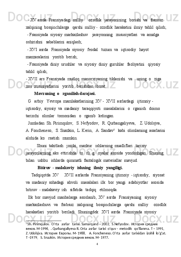   - XV asrda  Fransiyadagi  milliy   ozodlik   jarayonining   borishi  va   fransuz  
xalqining  bosqinchilarga   qarshi  milliy -  ozodlik  harakatini  ilmiy  tahlil  qilish;
 - Fransiyada  siyosiy  markazlashuv    jarayonning   xususiyatlari   va  amalga   
oshirishni   sabablarini  aniqlash;
 - XVI  asrda   Fransiyada  siyosiy   feodal   tuzum  va   iqtisodiy   hayot  
manzaralarini   yoritib  berish;
 - Fransiyada  diniy  urushlar   va  siyosiy  diniy  guruhlar   faoliyatini   qiyosiy     
tahlil  qilish;
- XVII  ars  Fransiyada  mutloq  manorxiyaning  tiklanishi   va    uning  o ziga  	

xos  xususiyatlarini   yoritib   berishdan  iborat. 
         Mavzuning  o rganilish darajasi.  	

   G arbiy   Yevropa  mamlakatlarining  XV -  XVII  asrlardagi   ijtimoiy -  	

iqtisodiy,  siyosiy  va  madaniy   taraqqiyoti   masalalarini   o rganish   doimo  	

tarixchi   olimlar   tomonidan   o rganib   kelingan. 	

  Jumladan  Sh. Pirimqulov,   S. Nefyodov,    R. Qurbangaliyeva ,    Z. Udolsjva,    
A. Foncheneso,   S. Snazkin,  L. Kerin,   A. Sandav 2
   kabi  olimlarning  asarlarini  
alohida  ko rsatish   mumkin.	

   Shuni  takitlash   joizki,  mazkur   ishlarning  mualliflari   tarixiy  
jarayonlarning  aks  ettirishda   to rli  g oyalar  asosida  yondoshgan.  Shuning   	
 
bilan   ushbu   ishlarda  qimmatli  fantalogik  materiallar  mavjud.    
            Bitiruv  - malakaviy   ishning   ilmiy   yangiligi.   
      Tadqiqotda  XV   XVII  asrlarda  Fransiyaning  ijtimoiy  - iqtisodiy,   siyosat  	

va  madaniy  sohadagi   ahvoli   masalalari  ilk   bor  yangi   adabiyotlar   asosida  
bitiruv  - malakaviy  ish   sifatida   tadqiq   etilmoqda.
  Ilk  bor  mavjud  manbalarga  asoslanib,  XV  asrda   Fransiyaning   siyosiy  
markazlashuvi   va   frabsuz   xalqining   bosqinchilarga   qarshi   milliy   ozodlik 	

harakatlari   yoritib   beriladi.  Shuningdek   XVI  asrda   Fransiyada  siyosiy   
2
  Sh. Pirimqulov.  O’rta   asrlar   tarixi. Samarqand – 2002,  S.Nefyodov.   История средних 
веков. М-1996,  . Qurbangaliyeva R. Orta  asrlar  tarixi  o’quv -  metodik   qo’llanma. T – 1991,  
Z. Udolsjva.  История  Европы. M- 1988,    A. Foncheneso. O’rta  asrlar  tarixidan  izohli  lo’g’at. 
T -1979,   S. Snazkin.  История средних веков. M- 1977.
4 