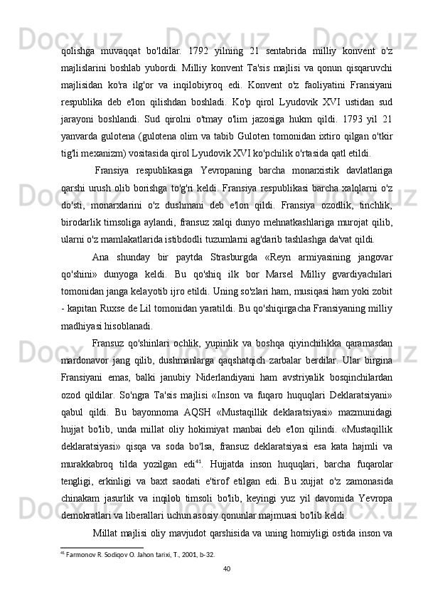 qolishga   muvaqqat   bo'ldilar.   1792   yilning   21   sentabrida   milliy   konvent   o'z
majlislarini   boshlab   yubordi.   Milliy   konvent   Ta'sis   majlisi   va   qonun   qisqaruvchi
majlisidan   ko'ra   ilg'or   va   inqilobiyroq   edi.   Konvent   o'z   faoliyatini   Fransiyani
respublika   deb   e'lon   qilishdan   boshladi.   Ko'p   qirol   Lyudovik   XVI   ustidan   sud
jarayoni   boshlandi.   Sud   qirolni   o'tmay   o'lim   jazosiga   hukm   qildi.   1793   yil   21
yanvarda gulotena (gulotena olim  va tabib Guloten tomonidan ixtiro qilgan o'tkir
tig'li mexanizm) vositasida qirol Lyudovik XVI ko'pchilik o'rtasida qatl etildi.
Fransiya   respublikasiga   Yevropaning   barcha   monarxistik   davlatlariga
qarshi   urush  olib  borishga  to'g'ri   keldi. Fransiya  respublikasi  barcha  xalqlarni   o'z
do'sti,   monarxlarini   o'z   dushmani   deb   e'lon   qildi.   Fransiya   ozodlik,   tinchlik,
birodarlik timsoliga aylandi, fransuz xalqi  dunyo mehnatkashlariga murojat  qilib,
ularni o'z mamlakatlarida istibdodli tuzumlarni ag'darib tashlashga da'vat qildi.
Ana   shunday   bir   paytda   Strasburgda   «Reyn   armiyasining   jangovar
qo'shini»   dunyoga   keldi.   Bu   qo'shiq   ilk   bor   Marsel   Milliy   gvardiyachilari
tomonidan janga kelayotib ijro etildi. Uning so'zlari ham, musiqasi ham yoki zobit
- kapitan Ruxse de Lil tomonidan yaratildi. Bu qo'shiqirgacha Fransiyaning milliy
madhiyasi hisoblanadi.
Fransuz   qo'shinlari   ochlik,   yupinlik   va   boshqa   qiyinchilikka   qaramasdan
mardonavor   jang   qilib,   dushmanlarga   qaqshatqich   zarbalar   berdilar.   Ular   birgina
Fransiyani   emas,   balki   janubiy   Niderlandiyani   ham   avstriyalik   bosqinchilardan
ozod   qildilar.   So'ngra   Ta'sis   majlisi   «Inson   va   fuqaro   huquqlari   Deklaratsiyani»
qabul   qildi.   Bu   bayonnoma   AQSH   «Mustaqillik   deklaratsiyasi»   mazmunidagi
hujjat   bo'lib,   unda   millat   oliy   hokimiyat   manbai   deb   e'lon   qilindi.   «Mustaqillik
deklaratsiyasi»   qisqa   va   soda   bo'lsa,   fransuz   deklaratsiyasi   esa   kata   hajmli   va
murakkabroq   tilda   yozilgan   edi 41
.   Hujjatda   inson   huquqlari,   barcha   fuqarolar
tengligi,   erkinligi   va   baxt   saodati   e'tirof   etilgan   edi.   Bu   xujjat   o'z   zamonasida
chinakam   jasurlik   va   inqilob   timsoli   bo'lib,   keyingi   yuz   yil   davomida   Yevropa
demokratlari va  liberallari uchun asosiy qonunlar majmuasi bo'lib keldi.
Millat majlisi oliy mavjudot qarshisida va uning homiyligi ostida inson va
41
 Farmonov R. Sodiqov O. Jahon tarixi, T., 2001, b-32 .
40 