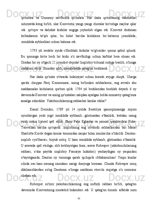 qo'mitasi   va   Umumiy   xavfsizlik   qo'mitasi.   Har   ikala   qo'mitaning   vakolatlari
nihoyatda keng bo'lib, ular Konventni yangi-yangi choralar ko'rishga majbur qilar
edi.   qo'rquv   va   dahshat   kishilar   ongiga   joylashib   olgan   edi.   Konvent   dushman
ko'lankasini   ta'qib   qilar,   bu   holat   barcha   kishilarni   bir-birlarini   josuslikda,
xoinlikda ayblashlari uchun bahona edi.
1793   yil   sentabr   oyida   «Shubhali   kishilar   to'g'risida»   qonun   qabul   qilindi.
Bu   qonunga   ko'ra   hech   bir   kishi   o'z   xavfsizligi   uchun   kafolat   bera   olmas   edi.
Oradan bir oy o'tgach 22 jirondist-deputat Inqilobiy tribunal sudiga berilib, o'limga
mahkum etildi. Shunday qilib, mamlakatda qatag'on boshlandi.
Har   ikala   qo'mita   o'rtasida   hokimiyat   uchun   kurash   avjiga   chiqdi.   Ularga
qarshi   chiqqan   Parij   Kommunasi,   uning   bo'limlari   rahbarlarini,   eng   avvalo   shu
mahkamalar   kishilarini   qurbon   qildi.   1794   yil   boshlaridan   boshlab   deyarli   6   oy
davomida Konvent va uning qo'mitalari xalqdan ajralgan holda ommaviy qatag'onni
amalga oshirdilar. Yakobinchilarning rahbarlari kimlar edilar?
Kamil   Demulin,   1789   yil   14   iyulda   Bastiliya   qamoqxonasiga   xujum
uyushtirgan   yosh   yigit   xoinlikda   ayblanib,   gilotinadan   o'tkazildi,   ketidan   uning
yosh   xotini   Lyusel   qatl   etildi.   Shoir   Fabr   Eglantin   va   jamoat   qoralovchisi   Fuke-
Tenveldan   barcha   qo'rqardi.   Inqilobning   eng   istedodli   rahbarlaridan   biri   Marat
Sharlotta Korde degan kimsa tomonidan xanjar bilan xoinlarcha o'ldirildi. Danton-
inqilob «yo'lbarsi», buyuk notiq. U ham xoinlikda ayblanib, glotinadan o'tkazildi.
U aravada qatl etishga, olib ketilayotgan kuni, arava Robesper (yakobinchilarning
rahbari,   o'sha   paytda   inqilobiy   Fransiya   hukidori)   yashaydigan   uy   yaqinidan
o'tayotganida,   Danton   uy   tomonga   qarab   qichqirdi   «Maksimilian!   Yaqin   kunlar
ichida  sen  ham   mening  izimdan»  narigi  dunyoga  borasan.  Chunki   Robesper   uzoq
ikkilanishlardan   so'ng   Dantonni   o'limga   mahkum   etuvchi   xujjatga   o'z   imzosini
chekan edi.
Robesper   so'zsiz   yakobinchilarning   eng   nufuzli   rahbari   bo'lib,   qatag'on
davomida   Konventning   mustabid   hukmdori   edi.   U   qatag'on   timsoli   sifatida   nom
43 