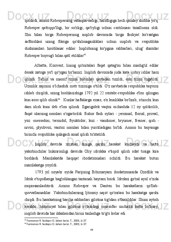 qoldirdi, ammo Robesperning vatanparvarligi, halolligiga hech qanday shubha yo'q.
Robesper   qattiqqo'lligi,   bir   so'zligi,   qat'iyligi   uchun   «sotilmas»   taxallusini   oldi.
Shu   bilan   birga   Robesperning   inqilob   davomida   birga   faoliyat   ko'rsatgan
safdoshlari   uning   fikriga   qo'shilmaganliklari   uchun   inqilob   va   respublika
dushmanlari   hisoblanar   edilar.   Inqilobning   ko'pgina   rahbarlari,   ulug'   shaxslar
Robesper buyrug'i bilan qatl etildilar 43
.
Albatta,   Konvent,   lining   qo'mitalari   faqat   qatag'on   bilan   mashg'ul   edilar
desak xatoga yo'l qo'ygan bo'lamiz. Inqilob davomida juda kata ijobiy ishlar  ham
qilindi.   Ta'lim   va   maorif   tizimi   butunlay   qaytadan   tuzildi,   eski   tizim   tugatildi.
Uzunlik xajmini o'lchashdi metr tizimiga o'tildi. O'z navbatida respublika taqvimi
ishlab   chiqildi,   uning   boshlanishiga   1792   yil   22   sentabr-respublika   e'lon   qilingan
kun asos qilib olindi 44
 . Kunlar haftalarga emas, o'n kunlikka bo'linib, o'ninchi kun
dam   olish   kuni   deb   e'lon   qilindi.   Ilgarigidek   vaqtni   oichashda   12   oy   qoldirilib,
faqat   ularning   nomlari   o'zgartirildi.   Bahor   fasli   oylari   -   jerminal,   florial,   prireal,
yoz   -messedon,   termidol,   fryuktidor,   kuz   -   vandimer,   bryumer,   fremer,   qish   -
nivoz,   plyubvoz,   vantoz   nomlari   bilan   yuritiladigan   bo'ldi.   Ammo   bu   taqvimga
birinchi  respublika qulagach amal qilish to'xtatildi.
Inqilob   davrida   xristian   diniga   qarshi   harakat   kuchaydi   va   hatto
yakobinchilar   hukmronligi   davrida   Oliy   idrokka   e'tiqod   qilish   odat   tusiga   kira
boshladi.   Mamlakatda   haqiqat   ibodatxonalari   ochildi.   Bu   harakat   butun
mamlakatga yoyildi.
1793   yil   noyabr   oyida   Parijning   Bibimaryam   ibodatxonasida   Ozodlik   va
Idrok  e'tiqodlariga bag'ishlangan tantanali bayram boidi. Idrokni go'zal ayol o'zida
mujassamlashtirdi.   Ammo   Robesper   va   Danten   bu   harakatlarni   qo'llab-
quvvatlamadilar.   Yakobinchilarning   Ijtimoiy   najot   qo'mitasi   bu   harakatga   qarshi
chiqdi. Bu harakatning barcha rahbarlari gilotina tig'idan o'tkazildilar. Shuni aytish
kerakki,   hokimiyat   bilan   gilotina   o'rtasidagi   «masofa»   unchalik   katta   bo'lmay,
inqilob davrida har ikkalasidan birini tanlashga to'g'ri kelar edi.
43
 Farmonov R. Sodiqov O. Jahon tarixi, T., 2001, b-37.
44
 Farmonov R. Sodiqov O. Jahon tarixi, T., 2001, b-37.
44 