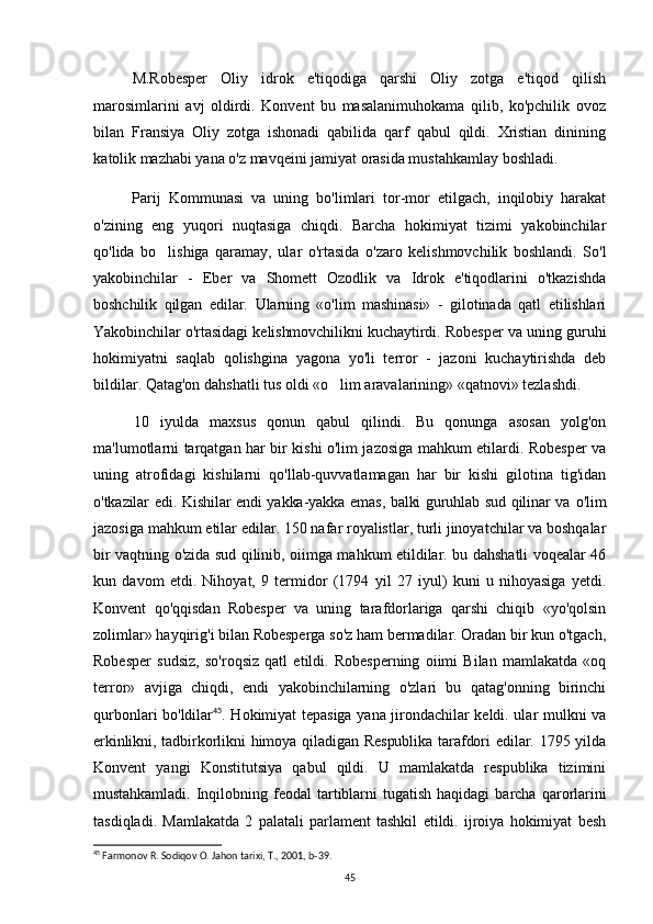 M.Robesper   Oliy   idrok   e'tiqodiga   qarshi   Oliy   zotga   e'tiqod   qilish
marosimlarini   avj   oldirdi.   Konvent   bu   masalanimuhokama   qilib,   ko'pchilik   ovoz
bilan   Fransiya   Oliy   zotga   ishonadi   qabilida   qarf   qabul   qildi.   Xristian   dinining
katolik  mazhabi yana o'z mavqeini jamiyat orasida mustahkamlay boshladi.
Parij   Kommunasi   va   uning   bo'limlari   tor-mor   etilgach,   inqilobiy   harakat
o'zining   eng   yuqori   nuqtasiga   chiqdi.   Barcha   hokimiyat   tizimi   yakobinchilar
qo'lida   bo lishiga   qaramay,   ular   o'rtasida   o'zaro   kelishmovchilik   boshlandi.   So'l
yakobinchilar   -   Eber   va   Shomett   Ozodlik   va   Idrok   e'tiqodlarini   o'tkazishda
boshchilik   qilgan   edilar.   Ularning   «o'lim   mashinasi»   -   gilotinada   qatl   etilishlari
Yakobinchilar o'rtasidagi kelishmovchilikni kuchaytirdi. Robesper va uning guruhi
hokimiyatni   saqlab   qolishgina   yagona   yo'li   terror   -   jazoni   kuchaytirishda   deb
bildilar. Qatag'on dahshatli tus oldi «o lim aravalarining» «qatnovi» tezlashdi.	

10   iyulda   maxsus   qonun   qabul   qilindi.   Bu   qonunga   asosan   yolg'on
ma'lumotlarni tarqatgan har bir kishi o'lim jazosiga mahkum etilardi. Robesper va
uning   atrofidagi   kishilarni   qo'llab-quvvatlamagan   har   bir   kishi   gilotina   tig'idan
o'tkazilar edi. Kishilar endi yakka-yakka emas, balki guruhlab sud qilinar va   o'lim
jazosiga mahkum etilar edilar. 150 nafar royalistlar, turli jinoyatchilar va boshqalar
bir vaqtning o'zida sud qilinib, oiimga mahkum etildilar. bu dahshatli voqealar 46
kun   davom   etdi.   Nihoyat,   9   termidor   (1794   yil   27   iyul)   kuni   u   nihoyasiga   yetdi.
Konvent   qo'qqisdan   Robesper   va   uning   tarafdorlariga   qarshi   chiqib   «yo'qolsin
zolimlar» hayqirig'i bilan Robesperga so'z ham bermadilar. Oradan bir kun o'tgach,
Robesper   sudsiz,   so'roqsiz   qatl   etildi.   Robesperning   oiimi   Bilan   mamlakatda   «oq
terror»   avjiga   chiqdi,   endi   yakobinchilarning   o'zlari   bu   qatag'onning   birinchi
qurbonlari bo'ldilar 45
. Hokimiyat tepasiga yana jirondachilar keldi. ular mulkni va
erkinlikni, tadbirkorlikni  himoya qiladigan Respublika  tarafdori  edilar. 1795 yilda
Konvent   yangi   Konstitutsiya   qabul   qildi.   U   mamlakatda   respublika   tizimini
mustahkamladi.   Inqilobning   feodal   tartiblarni   tugatish   haqidagi   barcha   qarorlarini
tasdiqladi.   Mamlakatda   2   palatali   parlament   tashkil   etildi.   ijroiya   hokimiyat   besh
45
 Farmonov R. Sodiqov O. Jahon tarixi, T., 2001, b-39.
45 