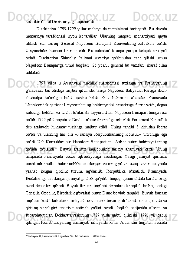 kishidan iborat Direktoriyaga topshirildi.
Direktoriya   1795-1799   yillar   mobaynida   mamlakatni   boshqardi.   Bu   davrda
monarxiya   tarafdorlari   isyon   ko'tardilar.   Ularning   maqsadi   monarxiyani   qayta
tiklash   edi.   Biroq   General   Napoleon   Bonapart   Konventning   xaloskori   bo'ldi.
Uisyonchilar   kuchini   tor-mor   etdi.   Bu   xaloskorlik   unga   yorqin   kelajak   sari   yo'l
ochdi.   Direktoriya   Shimoliy   Italiyani   Avstriya   qo'shinidan   ozod   qilishi   uchun
Napoleon   Bonapartga   umid   bog'ladi.   26   yoshli   general   bu   vazifani   sharaf   bilan
uddaladi.
1797   yilda   u   Avstriyani   tinchlik   shartnomasi   tuzishga   va   Fransiyaning
g'alabasini  tan olishga majbur  qildi. shu tariqa Napoleon Italiyadan Parijga shon-
shuhratga   ko'milgan   holda   qaytib   keldi.   Endi   hukmron   tabaqalar   Fransiyada
Napoleondek qattiqqo'l siyosatchining hokimiyatini o'rnatishga fursat yetdi, degan
xulosaga keldilar va davlat to'ntarishi tayyorladilar. Napoleon Bonapart bunga rozi
bo'ldi. 1799 yil 9 noyabrda Davlat to'ntarishi amalga oshirildi. Parlament Konsullik
deb   ataluvchi   hukumat   tuzishga   majbur   etildi.   Uning   tarkibi   3   kishidan   iborat
bo'ldi   va   ularning   har   biri   «Fransiya   Respublikasining   Konsuli»   unvoniga   ega
bo'ldi. Uch   Konsuldan biri Napoleon Bonapart edi. Aslida butun hokimiyat uning
qo'lida   to'plandi 46
.   Buyuk   fransuz   inqilobining   tarixiy   ahamiyati   katta.   Uning
natijasida   Fransiyada   bozor   iqtisodiyotiga   asoslangan   Yangi   jamiyat   qurilishi
boshlandi, mutloq hukmronlikka asoslangan va ming yildan uzoq davr mobaynida
yashab   kelgan   qirollik   tuzumi   ag'darilib,   Respublika   o'rnatildi.   Fransiyada
feodalizmga asoslangan jamiyatga chek qo'yilib, huquq, qonun oldida barcha teng,
ozod   deb   e'lon   qilindi.   Buyuk   fransuz   inqilobi   demokratik   inqilob   bo'lib,   undagi
Tenglik, Ozodlik, Birodarlik g'oyalari butun Dune bo'ylab tarqaldi. Buyuk fransuz
inqilobi   feodal tartiblarni, imtiyozli unvonlarni bekor qildi hamda sanoat, savdo va
qishloq   xo'jaligini   tez   rivojlantirish   yo'lini   ochdi.   Inqilob   natijasida   «Inson   va
fuqarohuquqlari   Deklaratsiyasi»ning   1789   yilda   qabul   qilinishi,   1791   yil   qabul
qilingan   Konstitutsiyaning   ahamiyati   nihoyatda   katta.   Anna   shu   hujjatlar   asosida
46
 Jo'rayev U, Farmonov R. Ergashev Sh. Jahon tarixi. T. 2006. b-65.
46 