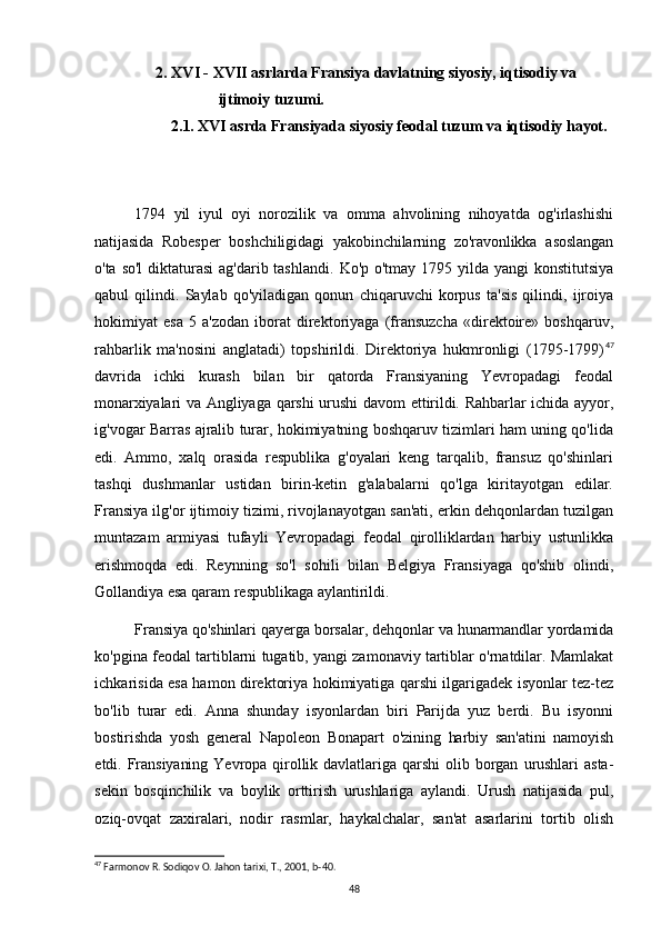   2. XVI - XVII asrlarda Fransiya davlatning siyosiy, iqtisodiy va  
ijtimoiy tuzumi.
      2.1. XVI asrda Fransiyada siyosiy feodal tuzum va iqtisodiy hayot.
1794   yil   iyul   oyi   norozilik   va   omma   ahvolining   nihoyatda   og'irlashishi
natijasida   Robesper   boshchiligidagi   yakobinchilarning   zo'ravonlikka   asoslangan
o'ta   so'l  diktaturasi  ag'darib tashlandi.   Ko'p o'tmay 1795 yilda yangi  konstitutsiya
qabul   qilindi.   Saylab   qo'yiladigan   qonun   chiqaruvchi   korpus   ta'sis   qilindi,   ijroiya
hokimiyat   esa   5   a'zodan   iborat   direktoriyaga   (fransuzcha   «direktoire»   boshqaruv,
rahbarlik   ma'nosini   anglatadi)   topshirildi.   Direktoriya   hukmronligi   (1795-1799) 47
davrida   ichki   kurash   bilan   bir   qatorda   Fransiyaning   Yevropadagi   feodal
monarxiyalari  va Angliyaga qarshi  urushi  davom ettirildi. Rahbarlar ichida ayyor,
ig'vogar Barras ajralib turar, hokimiyatning boshqaruv tizimlari ham uning qo'lida
edi.   Ammo,   xalq   orasida   respublika   g'oyalari   keng   tarqalib,   fransuz   qo'shinlari
tashqi   dushmanlar   ustidan   birin-ketin   g'alabalarni   qo'lga   kiritayotgan   edilar.
Fransiya ilg'or ijtimoiy tizimi, rivojlanayotgan san'ati, erkin dehqonlardan tuzilgan
muntazam   armiyasi   tufayli   Yevropadagi   feodal   qirolliklardan   harbiy   ustunlikka
erishmoqda   edi.   Reynning   so'l   sohili   bilan   Belgiya   Fransiyaga   qo'shib   olindi,
Gollandiya esa qaram respublikaga aylantirildi.
Fransiya qo'shinlari qayerga borsalar, dehqonlar va hunarmandlar yordamida
ko'pgina feodal tartiblarni tugatib, yangi zamonaviy tartiblar o'rnatdilar. Mamlakat
ichkarisida esa hamon direktoriya hokimiyatiga qarshi ilgarigadek isyonlar tez-tez
bo'lib   turar   edi.   Anna   shunday   isyonlardan   biri   Parijda   yuz   berdi.   Bu   isyonni
bostirishda   yosh   general   Napoleon   Bonapart   o'zining   harbiy   san'atini   namoyish
etdi.   Fransiyaning   Yevropa   qirollik   davlatlariga   qarshi   olib   borgan   urushlari   asta-
sekin   bosqinchilik   va   boylik   orttirish   urushlariga   aylandi.   Urush   natijasida   pul,
oziq- ovqat   zaxiralari,   nodir   rasmlar,   haykalchalar,   san'at   asarlarini   tortib   olish
47
 Farmonov R. Sodiqov O. Jahon tarixi, T., 2001, b-40.
48 