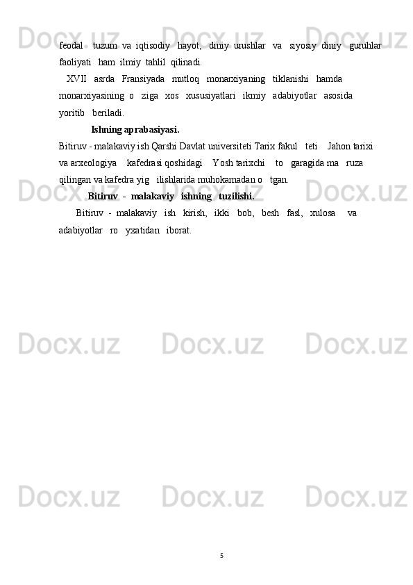 feodal    tuzum  va  iqtisodiy   hayot,   diniy  urushlar   va   siyosiy  diniy   guruhlar
faoliyati   ham  ilmiy  tahlil  qilinadi.
   XVII   asrda   Fransiyada   mutloq   monarxiyaning   tiklanishi   hamda   
monarxiyasining  o ziga   xos   xususiyatlari   ikmiy   adabiyotlar   asosida   
yoritib   beriladi.        
             Ishning aprabasiyasi.
Bitiruv - malakaviy ish Qarshi Davlat universiteti Tarix fakul teti  Jahon tarixi 	
 
va arxeologiya  kafedrasi qoshidagi  Yosh tarixchi  to garagida ma ruza 	
    
qilingan va kafedra yig ilishlarida muhokamadan o tgan.	
 
            Bitiruv  -  malakaviy   ishning   tuzilishi.
       Bitiruv  -  malakaviy   ish   kirish,   ikki   bob,   besh   fasl,   xulosa     va   
adabiyotlar   ro yxatidan   iborat. 	

                                         
                
5 