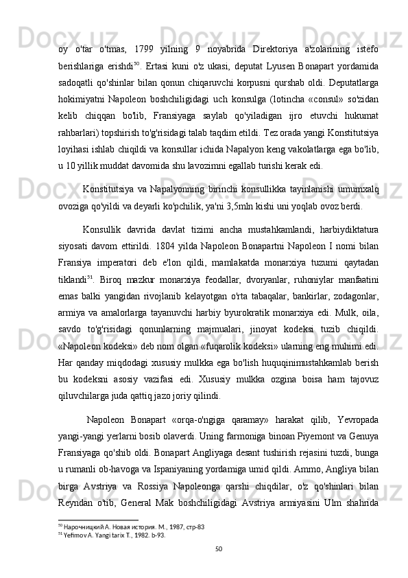 oy   o'tar   o'tmas,   1799   yilning   9   noyabrida   Direktoriya   a'zolarining   istefo
berishlariga   erishdi 50
.   Ertasi   kuni   o'z   ukasi,   deputat   Lyusen   Bonapart   yordamida
sadoqatli   qo'shinlar   bilan   qonun   chiqaruvchi   korpusni   qurshab   oldi.   Deputatlarga
hokimiyatni   Napoleon   boshchiligidagi   uch   konsulga   (lotincha   «consul»   so'zidan
kelib   chiqqan   bo'lib,   Fransiyaga   saylab   qo'yiladigan   ijro   etuvchi   hukumat
rahbarlari) topshirish to'g'risidagi talab taqdim etildi. Tez orada yangi Konstitutsiya
loyihasi ishlab chiqildi va konsullar ichida Napalyon keng vakolatlarga ega bo'lib,
u 10 yillik muddat davomida shu lavozimni egallab turishi kerak edi.
Konstitutsiya   va   Napalyonning   birinchi   konsullikka   tayinlanishi   umumxalq
ovoziga qo'yildi va deyarli ko'pchilik, ya'ni 3,5mln kishi uni yoqlab ovoz berdi.  
Konsullik   davrida   davlat   tizimi   ancha   mustahkamlandi,   harbiydiktatura
siyosati   davom   ettirildi.   1804   yilda   Napoleon   Bonapartni   Napoleon   I   nomi   bilan
Fransiya   imperatori   deb   e'lon   qildi,   mamlakatda   monarxiya   tuzumi   qaytadan
tiklandi 51
.   Biroq   mazkur   monarxiya   feodallar,   dvoryanlar,   ruhoniylar   manfaatini
emas   balki   yangidan   rivojlanib   kelayotgan   o'rta   tabaqalar,   bankirlar,   zodagonlar,
armiya   va   amalorlarga   tayanuvchi   harbiy   byurokratik   monarxiya   edi.   Mulk,   oila,
savdo   to'g'risidagi   qonunlarning   majmualari,   jinoyat   kodeksi   tuzib   chiqildi.
«Napoleon kodeksi» deb nom olgan «fuqarolik kodeksi» ularning eng muhimi edi.
Har  qanday  miqdodagi  xususiy   mulkka ega  bo'lish  huquqinimustahkamlab  berish
bu   kodeksni   asosiy   vazifasi   edi.   Xususiy   mulkka   ozgina   boisa   ham   tajovuz
qiluvchilarga juda qattiq jazo joriy qilindi.
Napoleon   Bonapart   «orqa-o'ngiga   qaramay»   harakat   qilib,   Yevropada
yangi- yangi yerlarni bosib olaverdi. Uning farmoniga binoan Piyemont va Genuya
Fransiyaga qo'shib oldi. Bonapart Angliyaga desant tushirish rejasini tuzdi, bunga
u rumanli ob-havoga va Ispaniyaning yordamiga umid qildi. Ammo, Angliya bilan
birga   Avstriya   va   Rossiya   Napoleonga   qarshi   chiqdilar,   o'z   qo'shinlari   bilan
Reyndan   o'tib,   General   Mak   boshchiligidagi   Avstriya   armiyasini   Ulm   shahrida
50
  Нарочницкий А. Новая история. М., 1987, стр-83
51
 Yefimov A. Yangi tarix T., 1982. b-93.
50 