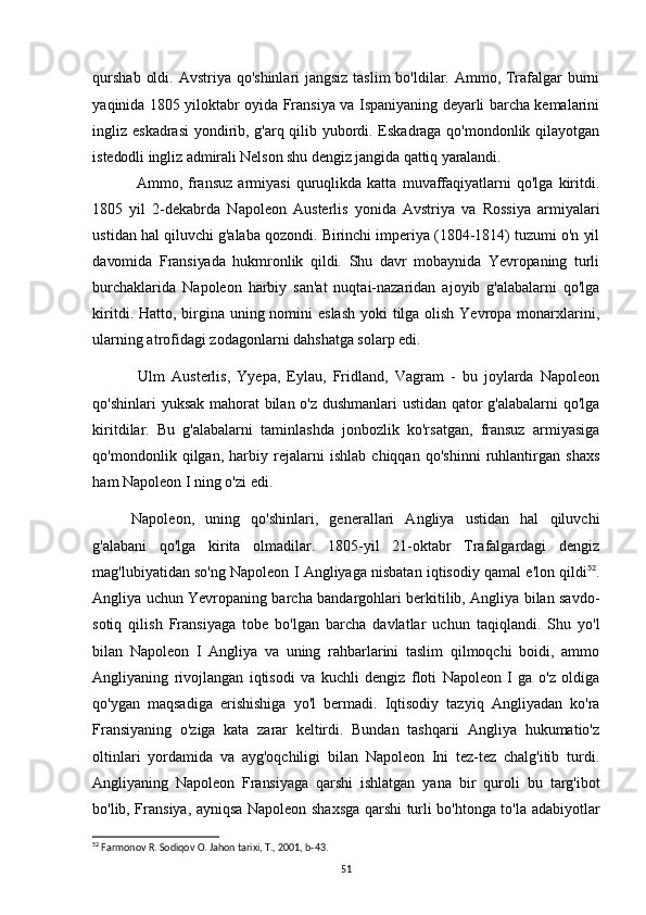 qurshab  oldi. Avstriya qo'shinlari jangsiz taslim  bo'ldilar. Ammo, Trafalgar burni
yaqinida 1805 yiloktabr oyida Fransiya va Ispaniyaning deyarli barcha kemalarini
ingliz eskadrasi  yondirib, g'arq qilib yubordi. Eskadraga qo'mondonlik qilayotgan
istedodli ingliz admirali Nelson shu dengiz jangida qattiq yaralandi.
Ammo,   fransuz   armiyasi   quruqlikda   katta   muvaffaqiyatlarni   qo'lga   kiritdi.
1805   yil   2-dekabrda   Napoleon   Austerlis   yonida   Avstriya   va   Rossiya   armiyalari
ustidan hal qiluvchi g'alaba qozondi. Birinchi imperiya (1804-1814) tuzumi o'n yil
davomida   Fransiyada   hukmronlik   qildi.   Shu   davr   mobaynida   Yevropaning   turli
burchaklarida   Napoleon   harbiy   san'at   nuqtai-nazaridan   ajoyib   g'alabalarni   qo'lga
kiritdi. Hatto, birgina uning nomini  eslash  yoki tilga olish Yevropa monarxlarini,
ularning atrofidagi zodagonlarni dahshatga solarp edi.
Ulm   Austerlis,   Yyepa,   Eylau,   Fridland,   Vagram   -   bu   joylarda   Napoleon
qo'shinlari yuksak mahorat bilan o'z dushmanlari  ustidan qator g'alabalarni qo'lga
kiritdilar.   Bu   g'alabalarni   taminlashda   jonbozlik   ko'rsatgan,   fransuz   armiyasiga
qo'mondonlik   qilgan,   harbiy   rejalarni   ishlab   chiqqan   qo'shinni   ruhlantirgan   shaxs
ham Napoleon I ning o'zi edi.
Napoleon,   uning   qo'shinlari,   generallari   Angliya   ustidan   hal   qiluvchi
g'alabani   qo'lga   kirita   olmadilar.   1805-yil   21-oktabr   Trafalgardagi   dengiz
mag'lubiyatidan so'ng Napoleon I Angliyaga nisbatan iqtisodiy qamal e'lon qildi 52
.
Angliya uchun Yevropaning barcha bandargohlari berkitilib, Angliya bilan savdo-
sotiq   qilish   Fransiyaga   tobe   bo'lgan   barcha   davlatlar   uchun   taqiqlandi.   Shu   yo'l
bilan   Napoleon   I   Angliya   va   uning   rahbarlarini   taslim   qilmoqchi   boidi,   ammo
Angliyaning   rivojlangan   iqtisodi   va   kuchli   dengiz   floti   Napoleon   I   ga   o'z   oldiga
qo'ygan   maqsadiga   erishishiga   yo'l   bermadi.   Iqtisodiy   tazyiq   Angliyadan   ko'ra
Fransiyaning   o'ziga   kata   zarar   keltirdi.   Bundan   tashqarii   Angliya   hukumatio'z
oltinlari   yordamida   va   ayg'oqchiligi   bilan   Napoleon   Ini   tez-tez   chalg'itib   turdi.
Angliyaning   Napoleon   Fransiyaga   qarshi   ishlatgan   yana   bir   quroli   bu   targ'ibot
bo'lib, Fransiya, ayniqsa Napoleon shaxsga qarshi turli bo'htonga to'la adabiyotlar
52
 Farmonov R. Sodiqov O. Jahon tarixi, T., 2001, b-43.
51 