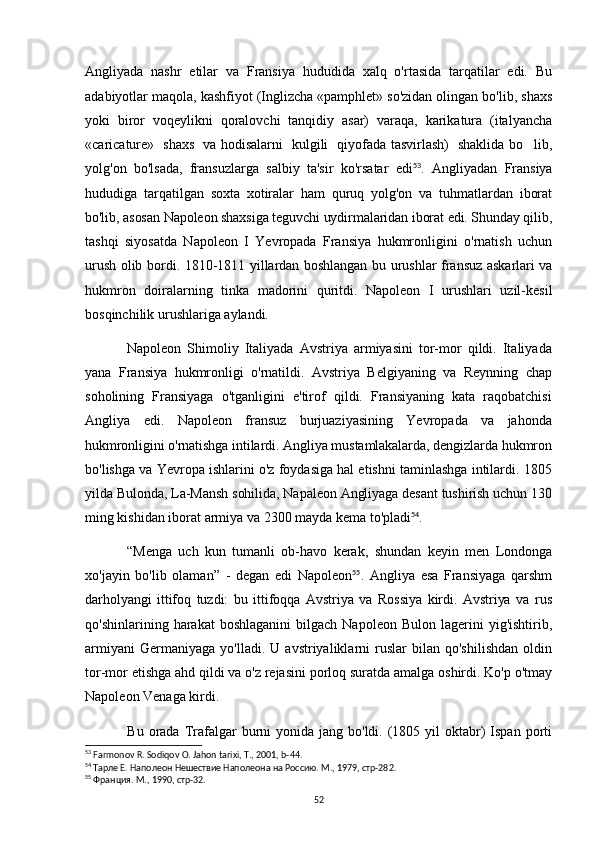 Angliyada   nashr   etilar   va   Fransiya   hududida   xalq   o'rtasida   tarqatilar   edi.   Bu
adabiyotlar maqola, kashfiyot (Inglizcha «pamphlet» so'zidan olingan bo'lib, shaxs
yoki   biror   voqeylikni   qoralovchi   tanqidiy   asar)   varaqa,   karikatura   (italyancha
«caricature»   shaxs   va hodisalarni   kulgili   qiyofada tasvirlash)   shaklida bo lib,
yolg'on   bo'lsada,   fransuzlarga   salbiy   ta'sir   ko'rsatar   edi 53
.   Angliyadan   Fransiya
hududiga   tarqatilgan   soxta   xotiralar   ham   quruq   yolg'on   va   tuhmatlardan   iborat
bo'lib, asosan Napoleon shaxsiga teguvchi uydirmalaridan iborat edi. Shunday qilib,
tashqi   siyosatda   Napoleon   I   Yevropada   Fransiya   hukmronligini   o'rnatish   uchun
urush olib bordi.   1810-1811 yillardan boshlangan bu urushlar  fransuz  askarlari  va
hukmron   doiralarning   tinka   madorini   quritdi.   Napoleon   I   urushlari   uzil-kesil
bosqinchilik urushlariga aylandi.
Napoleon   Shimoliy   Italiyada   Avstriya   armiyasini   tor-mor   qildi.   Italiyada
yana   Fransiya   hukmronligi   o'rnatildi.   Avstriya   Belgiyaning   va   Reynning   chap
soholining   Fransiyaga   o'tganligini   e'tirof   qildi.   Fransiyaning   kata   raqobatchisi
Angliya   edi.   Napoleon   fransuz   burjuaziyasining   Yevropada   va   jahonda
hukmronligini o'rnatishga intilardi. Angliya mustamlakalarda, dengizlarda hukmron
bo'lishga va Yevropa ishlarini o'z foydasiga hal etishni taminlashga intilardi. 1805
yilda Bulonda, La-Mansh sohilida, Napaleon Angliyaga desant tushirish uchun 130
ming kishidan iborat armiya va 2300 mayda kema to'pladi 54
.
“ Menga   uch   kun   tumanli   ob-havo   kerak,   shundan   keyin   men   Londonga
xo'jayin   bo'lib   olaman ”   -   degan   edi   Napoleon 55
.   Angliya   esa   Fransiyaga   qarshm
darholyangi   ittifoq   tuzdi:   bu   ittifoqqa   Avstriya   va   Rossiya   kirdi.   Avstriya   va   rus
qo'shinlarining  harakat   boshlaganini   bilgach   Napoleon  Bulon  lagerini  yig'ishtirib,
armiyani   Germaniyaga   yo'lladi.  U   avstriyaliklarni   ruslar   bilan   qo'shilishdan   oldin
tor-mor etishga ahd qildi va o'z rejasini porloq suratda amalga oshirdi. Ko'p o'tmay
Napoleon Venaga kirdi.
Bu  orada  Trafalgar  burni  yonida  jang bo'ldi.  (1805 yil  oktabr)  Ispan  porti
53
 Farmonov R. Sodiqov O. Jahon tarixi, T., 2001, b-44.
54
  Тарле Е. Наполеон Нешествие Наполеона на Россию. М., 1979, стр-282.
55
  Франция. М., 1990, стр-32.
52 