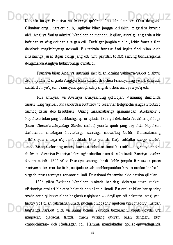 Kadisda   turgan   Fransiya   va   Ispaniya   qo'shma   floti   Napoleondan   O'rta   dengizda
Gibraltar   orqali   harakat   qilib,   inglizlar   bilan   jangga   kirishishi   to'g'risida   buyruq
oldi. Angliya flotiga admiral Napoleon qo'mondonlik qilar,  avvalgi janglarda u bir
ko'zidan va o'ng qoiidan ajralgan edi. Trafalgar jangida u o'ldi, lekin fransuz floti
dahshatli   mag'lubiyatga   uchradi.   Bu   tarixda   fransuz   floti   ingliz   floti   bilan   kuch
sinashishga jur'at etgan oxirgi jang edi. Shu paytdan to XX asrning boshlarigacha
dengizlarda Angliya hukmronligi o'rnatildi.
Fransiya bilan Angliya urushini sher bilan kitning yakkama-yakka olishuvi
deb ataydilar. Dengizda Angliya bilan kurashish uchun Fransiyaning yetarli darajada
kuchli floti yo'q edi. Fransiyani quruqlikda yengish uchun armiyasi yo'q edi.
Rus   armiyasi   va   Avstriya   armiyasining   qoldiqlari   Venaning   shimolida
turardi. Eng tajribali rus sarkardasi Kutuzov to rezervlar kelguncha jangdan tortinib
turmoq   zarur   deb   hisoblardi.   Uning   maslahatlariga   qaramasdan,   Aleksandr   I
Napoldeo bilan jang boshlashga qaror qiladi. 1805 yil dekabrda Austrlits qishlog'i
(hozir   Chexoslavakiyadagi   Slavko   shahri)   yonida   qonli   jang   avj   oldi.   Napoleon
dushmanni   muzlagan   hovuzlarga   surishga   muvaffaq   bo'ldi;   fransuzlarning
arttilleriyasi   muzga   o'q   ota   boshladi.   Muz   yorildi.   Ko'p   soldatlar   suvgv   cho'kib
ketdi.   Biroq   ruslarning   asosiy   kuchlari   sabot-matonat   ko'rsatib,   jang   maydonidan
chekindi. Avstriya Fransiya bilan og'ir shartlar asosida sulh tuzdi. Rossiya urushni
davom   ettirdi.   1806   yilda   Prussiya   urushga   kirdi.   Ichki   jangda   fransuzlar   pruss
armiyasini  tor-mor  keltirdi, natijada urush boshlanganidan  key in oradan bir hafta
o'tgach, pruss armiyasi tor-mor qilindi. Prussiyani fransuzlar okkupatsiya qildilar.
1806   yilda   Berlinda   Napoleon   blokada   haqidagi   dekretga   imzo   chekdi.
«Britaniya orollari blokada holatida deb e'lon qilinadi. Bu orollar bilan har qanday
savdo-sotiq qilish va aloqa bog'lash taqiqlanadi» - deyilgan edi dekretda. Angliyani
harbiy yo'l bilan qahshatish umidi puchga chiqqach Napoleon uni iqtisodiy jihatdan
bug'ishga   harakat   qildi   va   uning   uchun   Yevropa   bozorlarini   yopib   qo'ydi.   O'z
maqsadini   qisqacha   tarzda:   «men   yerning   qudrati   bilan   dengizni   zabt
etmoqchiman»   deb   ifodalagan   edi.   Hamma   mamlakatlar   qo'llab-quvvatlaganda
53 